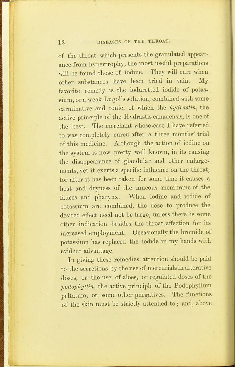 of the throat which presents the granulated appear- ance from hypertrophy, the most useful preparations \nll be found those of iodine. They will cure when other substances have been tried in vain. My favorite remedy is the ioduretted iodide of potas- sium, or a weak LugoVs solution, combined with some carminative and tonic, of which the hydrastin, the active principle of the Hydrastis canadensis, is one of the best. The merchant whose case I have refei-red to was completely cured after a three months' trial of this medicine. Although the action of iodine on the system is now pretty well known, in its causing the disappearance of glandular and other enlarge- ments, yet it exerts a specific influence on the throat, for after it has been taken for some time it causes a heat and dryness of the mucous membrane of the fauces and pharynx. AVhen iodine and iodide of potassium are combined, the dose to produce the desired effect need not be large, unless there is some other indication besides the throat-aflFection for its increased employment. Occasionally the bromide of potassium has replaced the iodide in my hands with evident advantage. In giving these remedies attention should be paid to the secretions by the use of mercui-ials in alterative doses, or the use of aloes, or regulated doses of the podophyllin, the active principle of the Podophyllum peltatum, or some other purgatives. The functions of the skin must be strictly attended to; and, above