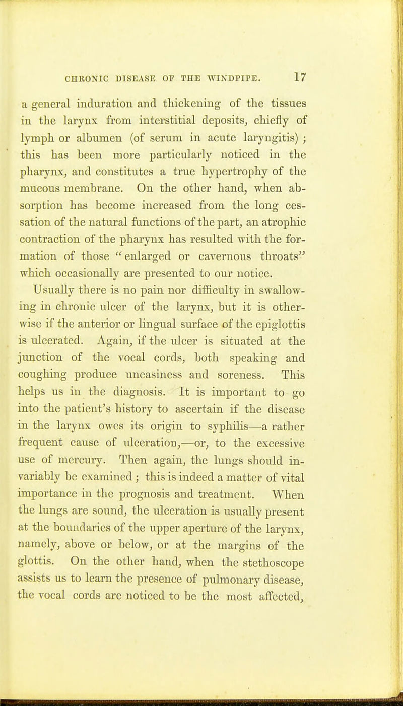 a general inclm'ation and thickening of the tissues in the larynx from interstitial deposits, chiefly of lymph or albumen (of serum in acute laryngitis) ; this has been more particularly noticed in the pharynx, and constitutes a true hypertrophy of the mucous membrane. On the other hand, when ab- soi-ption has become increased from the long ces- sation of the natural functions of the part, an atrophic contraction of the pharynx has resulted with the for- mation of those enlarged or cavernous throats which occasionally are presented to our notice. Usually there is no pain nor difficulty in swallow- ing in chronic ulcer of the larynx, but it is other- wise if the anterior or lingual surface of the epiglottis is ulcerated. Again, if the ulcer is situated at the junction of the vocal cords, both speaking and coughing produce uneasiness and soreness. This helps us in the diagnosis. It is important to go into the patient's history to ascertain if the disease in the larynx owes its origin to syphilis—a rather frequent cause of ulceration,—or, to the excessive use of mercury. Then again, the lungs should in- variably be examined; this is indeed a matter of vital importance in the prognosis and treatment. When the lungs are sound, the ulceration is usually present at the boundaries of the upper aperture of the larynx, namely, above or below, or at the margins of the glottis. On the other hand, when the stethoscope assists us to learn the presence of pulmonary disease, the vocal cords are noticed to be the most affected.