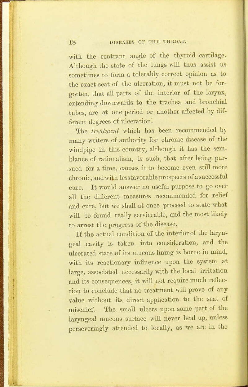 with the rentraiit angle of the thyroid cartilage. Although the state of the lungs will thus assist us sometimes to form a tolerably correct opinion as to the exact seat of the ulceration, it must not be for- gotten, that all parts of the interior of the larynx, extending downwards to the trachea and bronchial tubes, are at one period or another affected by dif- ferent degrees of ulceration. The treatment which has been recommended by many writers of authority for chronic disease of the windpipe in this country, although it has the sem- blance of rationalism, is such, that after being pur- sued for a time, causes it to become even still more chronic, and with lessfavorable prospects of a successful cure. It would answer no useful purpose to go over all the different measures recommended for relief and cure, but we shall at once proceed to state what will be found really serviceable, and the most likely to arrest the progress of the disease. If the actual condition of the interior of the laryn- geal cavity is taken into consideration, and the ulcerated state of its mucous lining is borne in mind, with its reactionary influence upon the system at large, associated necessarily with the local irritation and its consequences, it wiH not require much reflec- tion to conclude that no treatment will prove of any value without its direct application to the seat of mischief. The small ulcers upon some part of the laryngeal mucous surface will never heal up, unless perseveringly attended to locally, as we are in the
