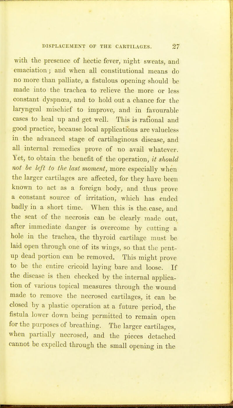 •with the presence of hectic fever^ night sweats, and emaciation; and when all constitutional means do no more than palliate, a fistulous opening should be made into the trachea to relieve the more or less constant dyspnoea, and to hold out a chance for the laryngeal mischief to improve, and in favourable cases to heal up and get well. This is rational and good practice, because local applications are valueless in the advanced stage of cartilaginous disease, and all internal remedies prove of no avail whatever. Yet, to obtain the benefit of the operation, it should not be left to the last moment, more especially when the larger cartilages are affected, for they have been known to act as a foreign body, and thus prove a constant source of irritation, which has ended badly in a short time. When this is the. case, and the seat of the necrosis can be clearly made out, after immediate danger is overcome by cutting a hole in the trachea, the thyroid cartilage must be laid open through one of its wings, so that the pent- up dead portion can be removed. This might prove to be the entire cricoid laying bare and loose. If the disease is then checked by the internal applica- tion of various topical measures through the wound made to remove the necrosed cartilages, it can be closed by a plastic operation at a future period, the fistula lower down being permitted to remain open for the purposes of breathing. The larger cartilages, when partially necrosed, and the pieces detached cannot be expelled through the small opening in the