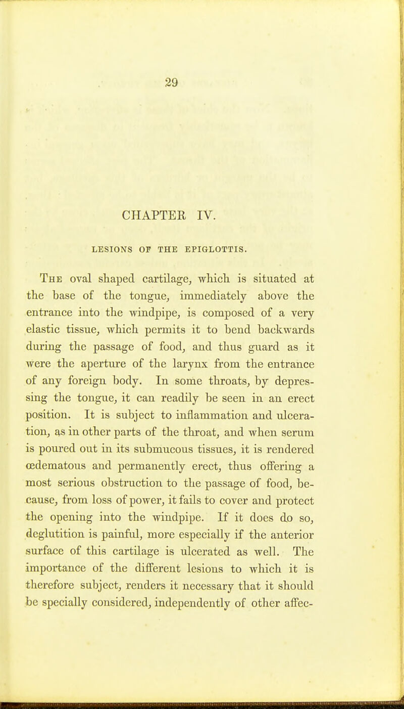 CHAPTER IV. LESIONS OF THE EPIGLOTTIS. The oval shaped cartilage^ whicli is situated at the base of the tongue, immediately above the entrance into the windpipe, is composed of a very elastic tissue, which permits it to bend backwards during the passage of food, and thus guard as it were the aperture of the larynx from the entrance of any foreign body. In some throats, by depres- sing the tongue, it can readily be seen in an erect position. It is subject to inflammation and ulcera- tion, as in other parts of the throat, and when serum is poured out in its submucous tissues, it is rendered (Edematous and permanently erect, thus offering a most serious obstruction to the passage of food, be- cause, from loss of power, it fails to cover and protect the opening into the windpipe. If it does do so, deglutition is painful, more especially if the anterior surface of this cartilage is ulcerated as well. The importance of the difl^erent lesions to which it is therefore subject, renders it necessary that it should be specially considered, independently of other afFec-