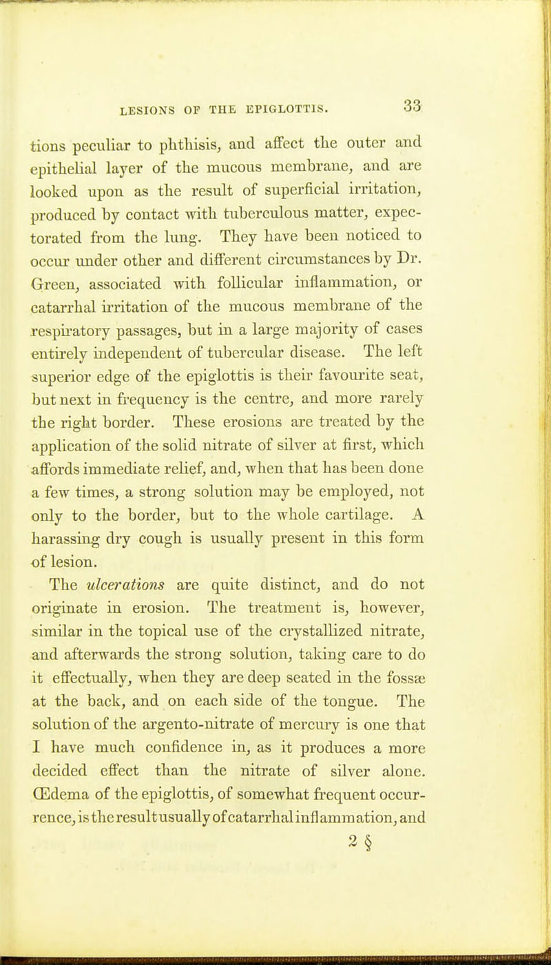 tions peculiar to phthisis, and affect the outer and epithelial layer of the mucous membrane, and are looked upon as the result of superficial irritation, produced by contact with tuberculous matter, expec- torated from the lung. They have been noticed to occur under other and different circumstances by Dr. Green, associated with follicular inflammation, or catarrhal irritation of the mucous membrane of the respiratory passages, but in a large majority of cases entirely independent of tubercular disease. The left superior edge of the epiglottis is their favourite seat, but next in frequency is the centre, and more rarely the right border. These erosions are treated by the application of the solid nitrate of silver at first, which affords immediate relief, and, when that has been done a few times, a strong solution may be employed, not only to the border, but to the whole cartilage. A harassing dry cough is usually present in this form of lesion. The ulcerations are quite distinct, and do not originate in erosion. The treatment is, however, similar in the topical use of the crystallized nitrate, and afterwards the strong solution, taking care to do it effectually, when they are deep seated in the fossae at the back, and on each side of the tongue. The solution of the argento-nitrate of mercury is one that I have much confidence in, as it produces a more decided effect than the nitrate of silver alone. CEdema of the epiglottis, of somewhat frequent occur- rence, is the result usually of catarrhal infl amm ation, and 3§