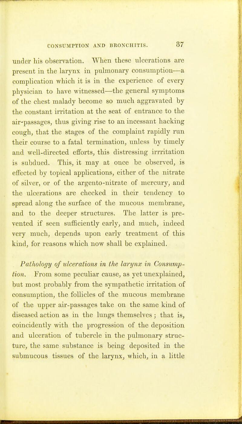 87 under his observation. Wlien these ulcerations are present in the larynx in pulmonary consumption—a complication which it is in the experience of every physician to have witnessed—the general symptoms of the chest malady become so much aggravated by the constant irritation at the seat of entrance to the air-passageSj thus giving rise to an incessant hacking cough, that the stages of the complaint rapidly run their course to a fatal termination, unless by timely and well-directed efforts, this distressing irrritation is subdued. This, it may at once be observed, is effected by topical appKcations, either of the nitrate of silver, or of the argento-nitrate of mercury, and the ulcerations are checked in their tendency to spread along the surface of the mucous membrane, and to the deeper structures. The latter is pre- vented if seen sufficiently early, and much, indeed very much, depends upon early treatment of this kind, for reasons which now shall be explained. Pathology of ulcerations in the larynx in Consump- tion. From some peculiar cause, as yet unexplained, but most probably from the sympathetic irritation of consumption, the follicles of the mucous membrane of the upper air-passages take on the same kind of diseased action as in the lungs themselves; that is, coincidently with the progression of the deposition and ulceration of tubercle in the pulmonary struc- ture, the same substance is being deposited in the submucous tissues of the larynx, which, in a little