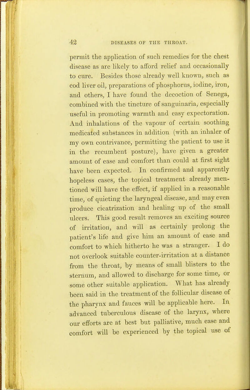 permit the appKcation of sucli remedies for the chest disease as are likely to afford relief and occasionally to cure. Besides those already well known, such as cod liver oil, preparations of phosphorus, iodine, iron, and others, I have found the decoction of Senega, combined with the tincture of sanguinaria, especially useful in promoting warmth and easy expectoration. And inhalations of the vapour of certain soothing medicated substances in addition (with an inhaler of my own contrivance, permitting the patient to use it in the recumbent posture), have given a greater amount of ease and comfort than could at first sight have been expected. In confirmed and apparently hopeless cases, the topical treatment already men- tioned will have the eflFect, if applied in a reasonable time, of quieting the laryngeal disease, and may even produce cicatrization and healing up of the small ulcers. This good result removes an exciting source of irritation, and will as certainly prolong the patient's life and give him an amount of ease and comfort to which hitherto he was a stranger. I do not overlook suitable counter-irritation at a distance from the throat, by means of small blisters to the sternum, and allowed to discharge for some time, or some other suitable application. What has already been said in the treatment of the follicular disease of the pharynx and fauces will be applicable here. In advanced tuberculous disease of the larynx, where our efforts are at best but palliative, much ease and comfort will be experienced by the topical use of