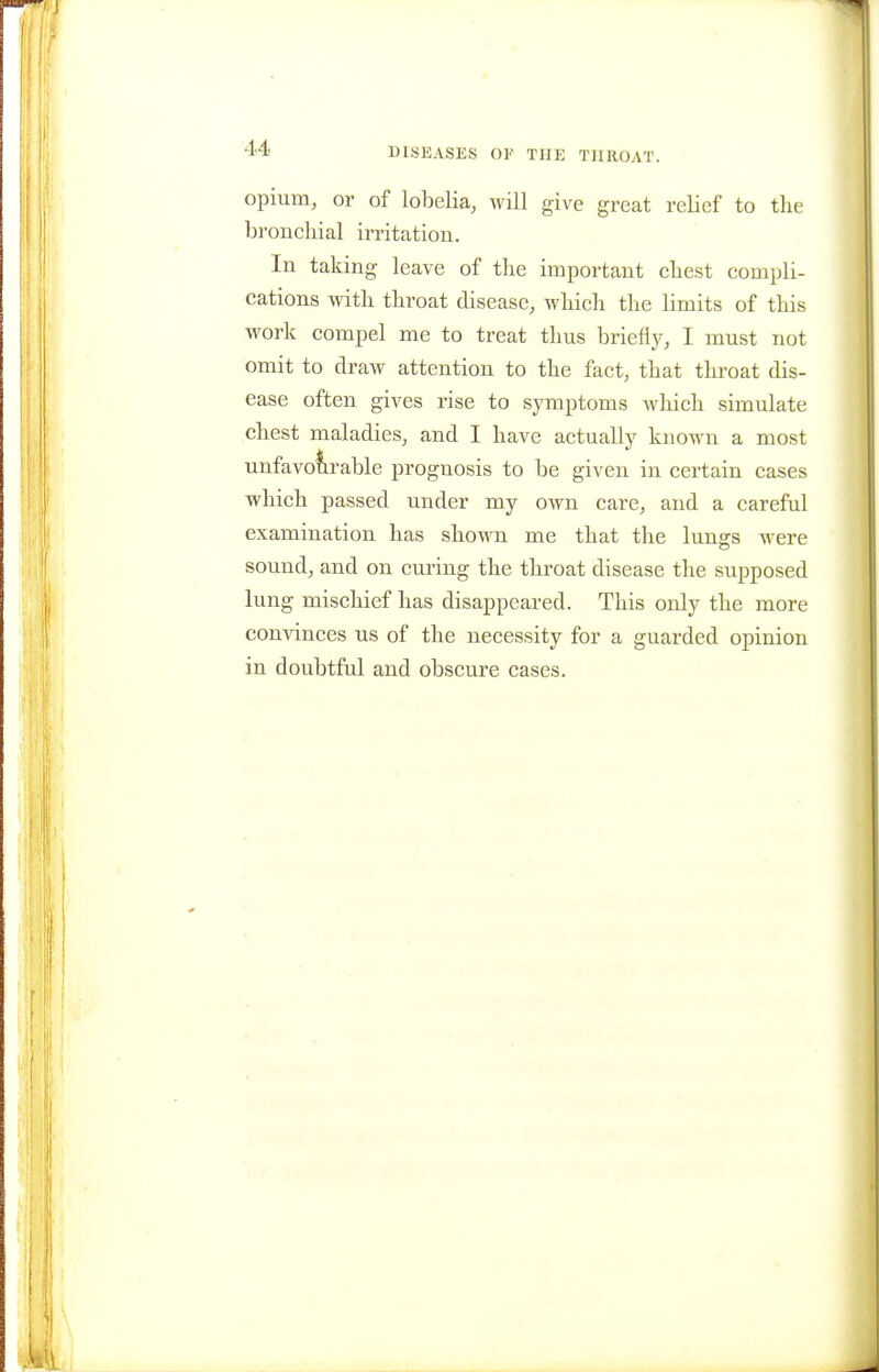 opium, or of lobelia, will give great relief to the bronchial irritation. In taking leave of the important chest compli- cations with throat disease, which the limits of this work compel me to treat thus briefly, I must not omit to draw attention to the fact, that throat dis- ease often gives rise to symptoms which simulate chest maladies, and I have actually known a most unfavofirable prognosis to be given in certain cases which passed under my own care, and a careful examination has shown me that the lungs were sound, and on cmnng the throat disease the supposed lung mischief has disappeared. This only the more convinces us of the necessity for a guarded opinion in doubtful and obscure cases.