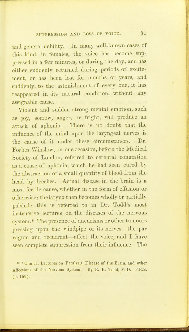 and general debility. In many well-known cases of this kind, in females, the voice has become sup- pressed in a few minutes, or during the day, and has either suddenly returned during periods of excite- ment, or has been lost for months or years, and suddenly, to the astonishment of every one, it has reappeared in its natural condition, without any assignable cause. Violent and sudden strong mental emotion, such as joy, soiTOw, anger, or fright, will produce an attack of aphonia. There is no doubt that the influence of the mind upon the laryngeal nerves is the cause of it under these circumstances. Dr. Forbes Winslow, on one occasion, before the Medical Society of London, referred to cerebral congestion as a cause of aphonia, which he had seen cured by the abstraction of a small quantity of blood from the head by leeches. Actual disease in the brain is a most fertile cause, whether in the form of effusion or otherwise; thelarynx then becomes wholly or partially palsied: this is referred to in Dr. Todd's most instructive lectures on the diseases of the nervous system.* The presence of aneurisms or other tumours pressing upon the windpipe or its nerves—the par vagum and recurrent—affect the voice, and I have seen complete suppression from their influence. The * ' Clinical Lectures on Paralysis, Disease of the Brain, and other AflFections of the Nervous System.' By R. B. Todd, M.D., F.R.S. (p. 169).