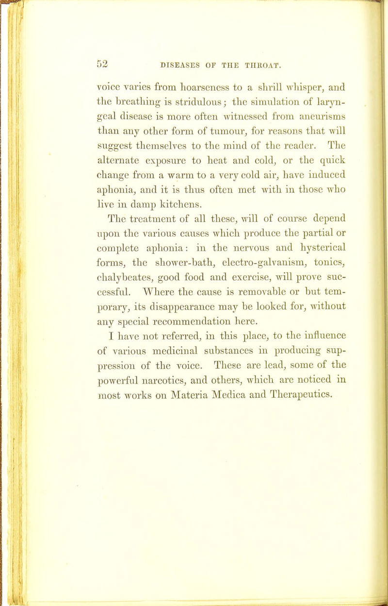 voice varies from hoarseness to a shrill whisper, and the breathing is sti-idulous; the simulation of laryn- geal disease is more often witnessed from aneurisms than any other form of tumour, for reasons that will suggest themselves to the mind of the reader. The alternate exposure to heat and cold, or the quick change from a warm to a very cold air, have induced aphonia, and it is thus often met with in those who live in damp kitchens. The treatment of all these, will of course depend upon the various causes which produce the partial or complete aphonia: in the nervous and hysterical forms, the shower-bath, electro-galvanism, tonics, chalybeates, good food and exercise, will prove suc- cessful. Where the cause is removable or but tem- porary, its disappearance may be looked for, mthout any special recommendation here. I have not referred, in this place, to the influence of various medicinal substances in producing sup- pression of the voice. These are lead, some of the powerful narcotics, and others, which are noticed in most works on Materia Medica and Therapeutics.