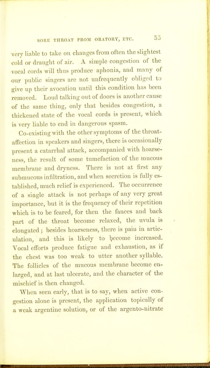 SOKE THROAT FROM ORATORY, ETC. OJ very liable to take on clianges from often tlie slightest cold or di-aught of air. A simple congestion of the vocal cords will thus produce aphonia, and many of our public singers are not unfrequently obliged to give up their avocation until this condition has been removed. Loud talking out of doors is another cause of the same thing, only that besides congestion, a thickened state of the vocal cords is present, which is very liable to end in dangerous spasm. Co-existing with the other symptoms of the throat- affection in speakers and singers, there is occasionally present a catarrhal attack, accompanied with hoarse- ness, the result of some tumefaction of the mucous membrane and dryness. There is not at first any submucous infiltration, and when secretion is fully es- tablished, much relief is experienced. The occurrence of a single attack is not perhaps of any very great importance, but it is the frequency of their repetition which is to be feared, for then the fauces and back part of the throat become relaxed, the uvula is elongated; besides hoarseness, there is paiu in artic- ulation, and this is likely to Ijecome increased. Vocal efforts produce fatigue and exhaustion, as if the chest was too weak to utter another syllable. The follicles of the mucous membrane become en- larged, and at last ulcerate, and the character of the mischief is then changed. When seen early, that is to say, when active con- gestion alone is present, the application topically of a weak argentine solution, or of the argento-nitrate