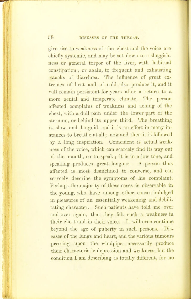 give rise to weakness of tlie chest and the voice are chiefly systemic, and may be set doAvn to a sluggish- ness or general torpor of the liver, M'ith habitual constipation; or again, to frequent and exhausting attacks of diarrhoea. The influence of great ex- tremes of heat and of cold also produce it, and it will remain persistent for years after a return to a more genial and temperate climate. The person affected complains of weakness and aching of the chest, with a dull pain under the lower part of the sternum, or behind its upper third. The breathing is slow and languid, and it is an effort in many in- stances to breathe at all; now and then it is followed by a long inspiration. Coincident is actual weak- ness of the voice, which can scarcely find its way out of the mouth, so to speak : it is in a low tone, and speaking produces great langour. A person thus affected is most disinclined to converse, and can scarcely describe the symptoms of his complaint. Perhaps the majority of these cases is observable in the young, who have among other causes indulged in pleasures of an essentially weakening and debili- tating character. Such patients have told me over and over again, that they felt such a weakness in their chest and in their voice. It will even continue beyond the age of puberty in such persons. Dis- eases of the lungs and heart, and the various tumours pressing upon the windpipe, necessai^ily produce their characteristic depression and weakness, but the condition I am describing is totally different, for no