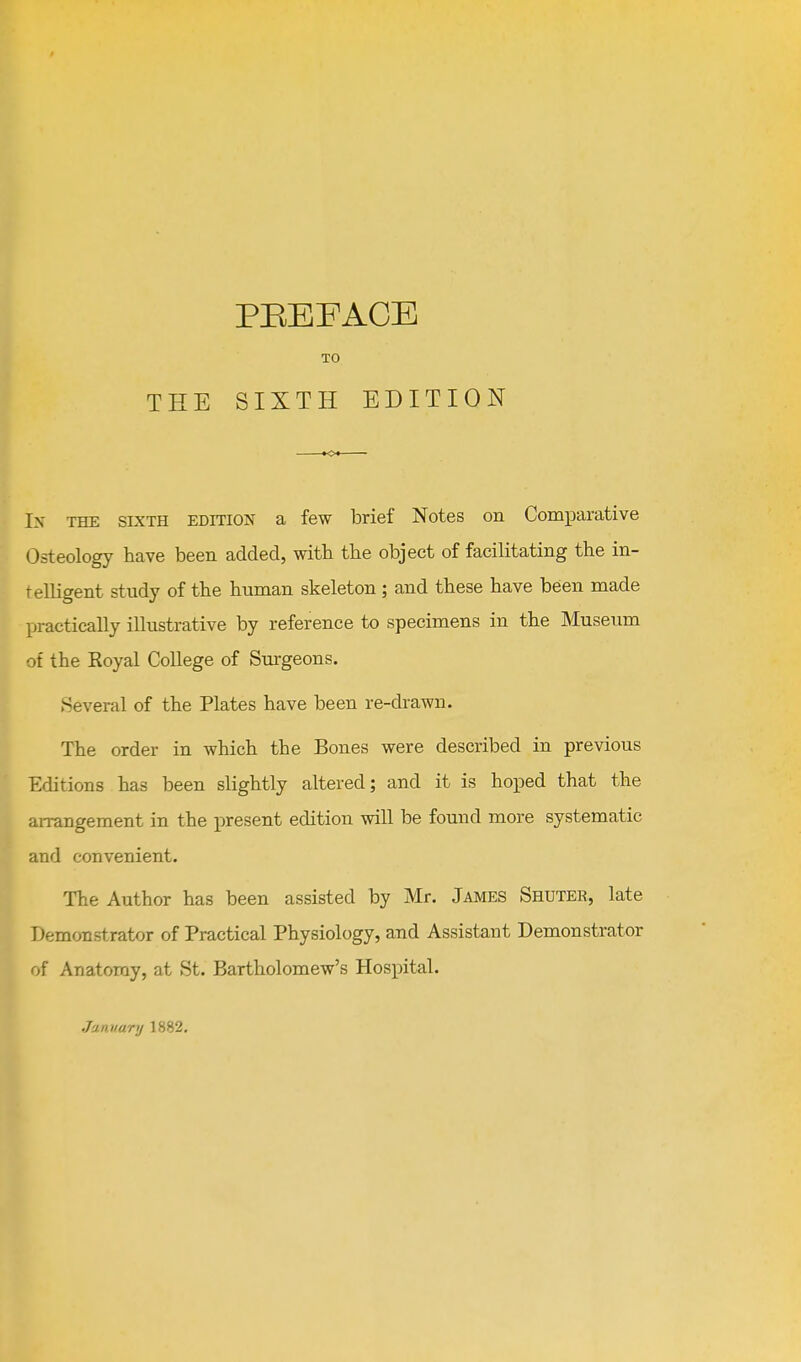 In the sixth edition a few brief Notes on ComiDarative Osteology have been added, with the object of facilitating the in- telligent study of the human skeleton; and these have been made practically illustrative by reference to specimens in the Museum of the Royal College of Sm-geons. Several of the Plates have been re-diawn. The order in which the Bones were described in previous Editions has been slightly altered; and it is hoped that the aiTangement in the present edition will be found more systematic and convenient. The Author has been assisted by Mr. James Shuter, late Demonstrator of Practical Physiology, and Assistant Demonstrator of Anatomy, at St. Bartholomew's Hospital. January 1882,