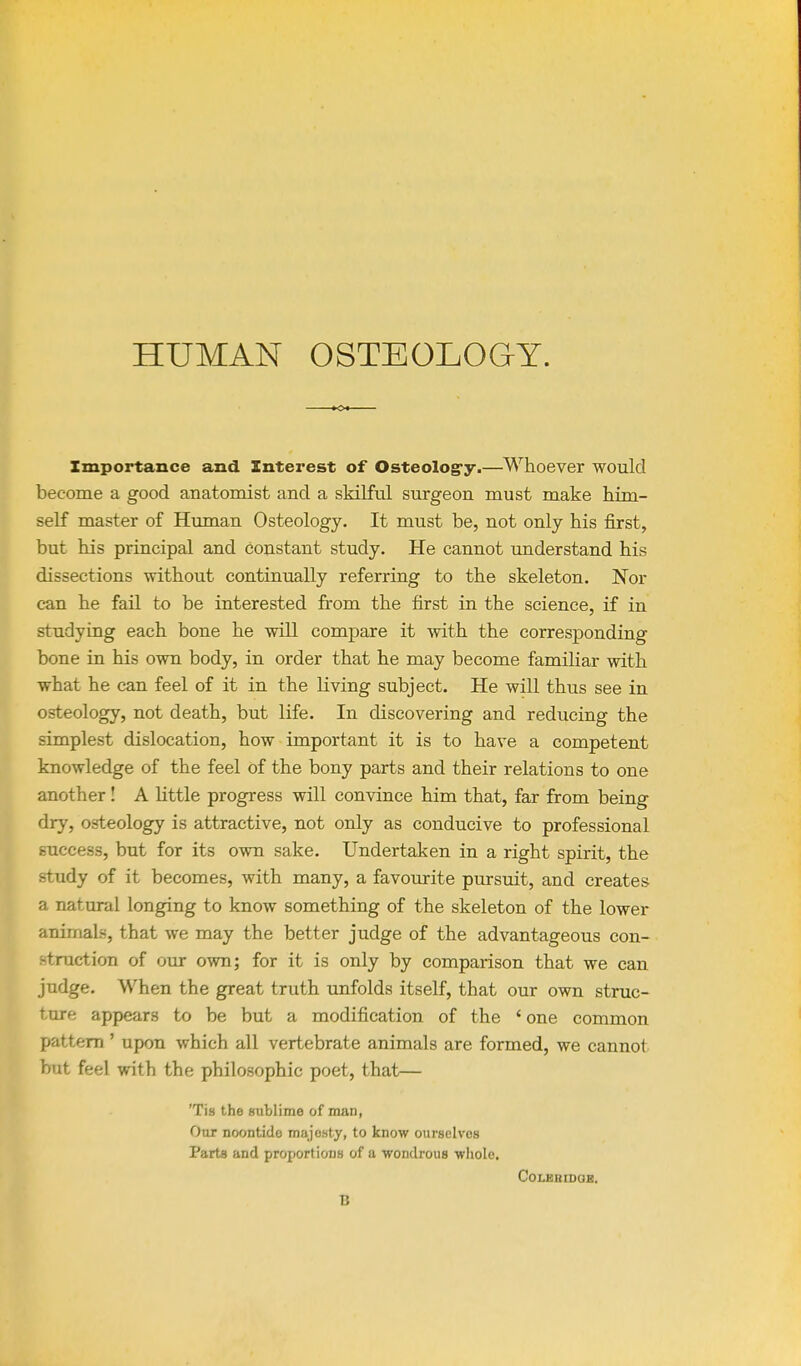 HUMAN OSTEOLOGY. Zmportance and Interest of Osteolog'y.—Whoever would become a good anatomist and a skilful surgeon must make him- self master of Human Osteology. It must be, not only his first, but his principal and constant study. He cannot understand his dissections without continually referring to the skeleton. Nor can he fail to be interested from the first in the science, if in studying each bone he will compare it with the corresponding bone in his own body, in order that he may become familiar with what he can feel of it in the living subject. He will thus see in osteology, not death, but life. In discovering and reducing the simplest dislocation, how important it is to have a competent knowledge of the feel of the bony parts and their relations to one another! A Httle progress will convince him that, far from being dry, osteology is attractive, not only as conducive to professional success, but for its own sake. Undertaken in a right spirit, the study of it becomes, with many, a favourite pursuit, and creates a natural longing to know something of the skeleton of the lower animals, that we may the better judge of the advantageous con- struction of our own; for it is only by comparison that we can judge. When the great truth unfolds itself, that our own struc- ture appears to be but a modification of the ' one common pattern ' upon which all vertebrate animals are formed, we cannot but feel with the philosophic poet, that— 'Tis the sublime of man, Oar noontide majosty, to know ourselvos Parte and proportions of a wondrous wliolc. COLERLDOB, B