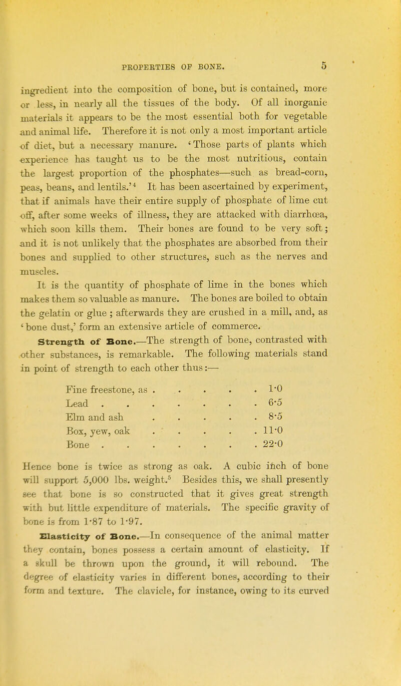 ingredient into the composition of bone, bvit is contained, more or less, in nearly all the tissues of the body. Of all inorganic materials it appears to be the most essential both for vegetable and animal life. Therefore it is not only a most important article of diet, but a necessary manure. ' Those parts of plants which experience has taught us to be the most nutritious, contain the largest proportion of the phosphates—such as bread-corn, peas, beans, and lentils.'-* It has been ascertained by experiment, that if animals have their entire supply of phosphate of lime cut oS, after some weeks of illness, they are attacked with diarrhoea, which soon kills them. Their bones are found to be very soft; and it is not unlikely that the phosphates are absorbed from their bones and supplied to other structures, such as the nerves and muscles. It is the quantity of phosphate of lime in the bones which makes them so valuable as manure. The bones are boiled to obtain the gelatin or glue ; afterwards they are crushed in a miU, and, as ' bone dust,' form an extensive article of commerce. Stren^tb of Bone.—The strength of bone, contrasted with other substances, is remarkable. The following materials stand in point of strength to each other thus; Fine freestone, as Lead Elm and ash Box, yew, oak Bone 1-0 6-5 8-5 11-0 22-0 Hence bone is twice as strong as oak. A cubic ihch of bone will support 5,000 lbs. weight.'^ Besides this, we shall presently see that bone is so constructed that it gives great strength with but little expenditure of materials. The specific gravity of bone is from 1-87 to 1-97. Slaatlclty of Bone.—In consequence of the animal matter they contain, bones possess a certain amount of elasticity. If a skull be thrown upon the ground, it will rebound. The degree of elasticity varies in different bones, according to their form and texture. The clavicle, for instance, owing to its curved