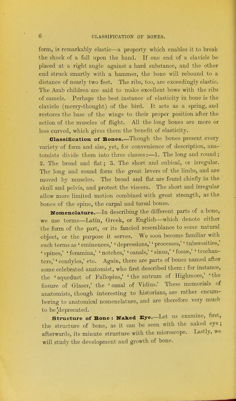 form, is remarkably elastic—a property which enables it to break the shock of a fall upon the hand. If one end of a cla^dcle be placed at a right angle against a hard substance, and the other end struck smartly with a hammer, the bone wiU rebound to a distance of nearly two feet. The ribs, too, are exceedingly elastic. The Arab children are said to make excellent bows with the ribs of camels. Perhaps the best instance of elasticity in bone is the clavicle (merry-thought) of the bird. It acts as a spring, and restores the base of the wings to their proper position after the action of the muscles of flight. All the long bones are more or less curved, which gives them the benefit of elasticity. Classification of Bones.—Though the bones present every variety of form and size, yet, for convenience of description, ana- tomists divide them into three classes:—1. The long and round; 2. The broad and flat; 3. The short and cubical, or irregular. The long and round form the great levers of the limbs, and are moved by muscles. The broad and flat are foimd chiefly in the skull and pelvis, and protect the viscera. The short and irregular allow more limited motion combined with great strength, as the bones of the spine, the carpal and tarsal bones. Nomenclature.—In describing the different parts of a bone, we use terms—Latin, Greek, or English—which denote either the form of the part, or its fancied resemblance to some natural object, or the purpose it serves. We soon become familiar with such terms as ' eminences,' ' depressions,'' processes,'' tuberosities,' ' spines,' ' foramina,' ' notches,' ' canals,' ' sinus,' ' fossae,' ' trochan- ters,' ' condyles,' etc. Again, there are parts of bones named after some celebrated anatomist, who first described them : for instance, the 'aqueduct of Fallopius,' 'the antrum of Highmore,' 'the fissure of Grlaser,' the 'canal of Vidius.' These memorials of anatomists, though interesting to historians, are rather encum- bering to anatomical nomenclature, and are therefore very much to be [deprecated. Structure of Bone : Naked Bye.—Let us examine, first, the structure of bone, as it can be seen with the naked eye; afterwards, its minute structure with the microscope. Lastly, we will study the development and growth of bone.