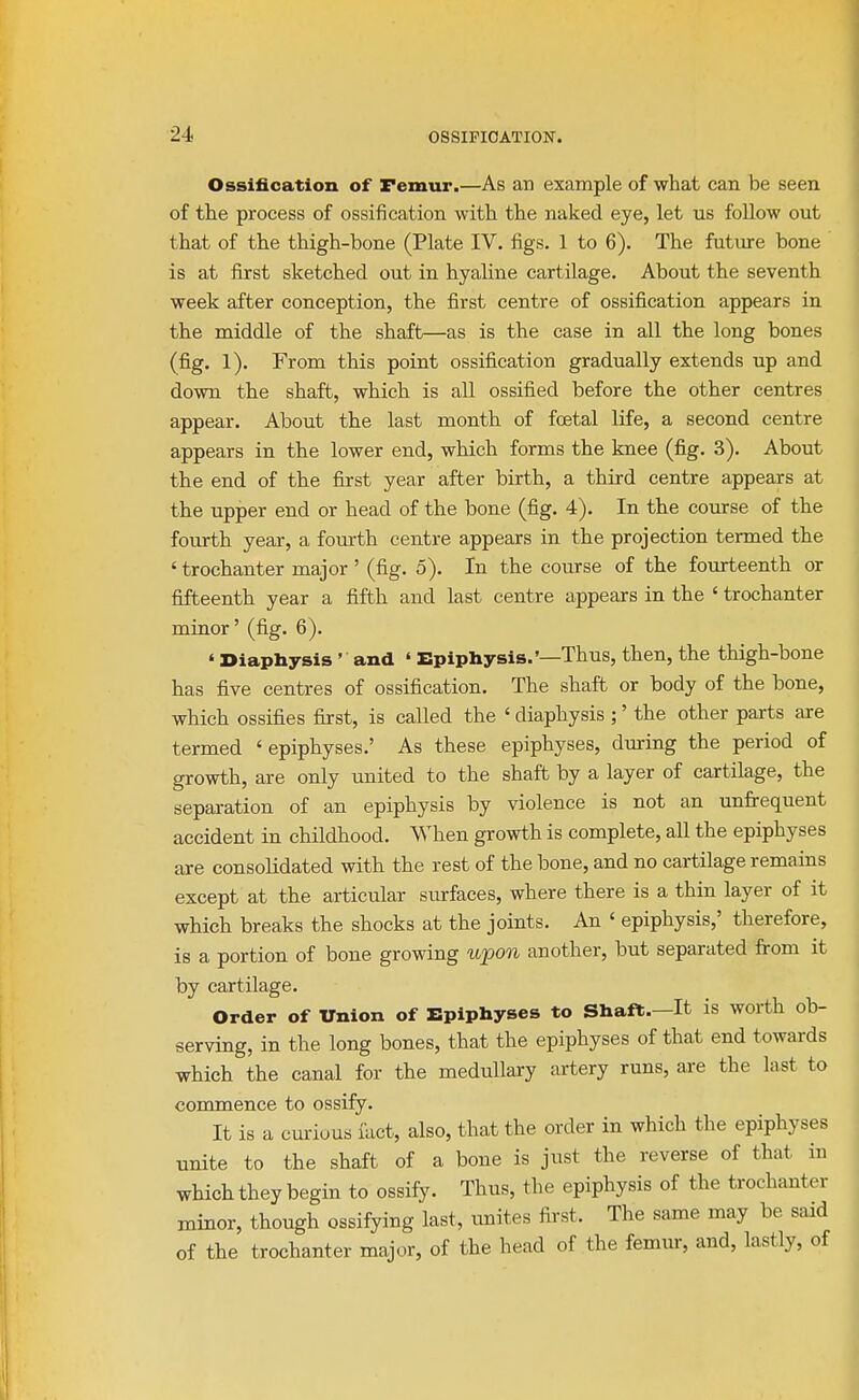 Ossification of Femur.—As an example of what can be seen, of the process of ossification with the naked eye, let us follow out that of the thigh-bone (Plate IV. figs. 1 to 6). The future bone is at first sketched out in. hyaline cartilage. About the seventh week after conception, the first centre of ossification appears in the middle of the shaft—as is the case in all the long bones (fig. 1). From this point ossification gradually extends up and down the shaft, which is all ossified before the other centres appear. About the last month of foetal life, a second centre appears in the lower end, which forms the knee (fig. 3). About the end of the first year after birth, a third centre appears at the upper end or head of the bone (fig. 4). In the course of the fourth year, a fourth centre appears in the projection termed the ' trochanter major' (fig. 5). In the course of the fourteenth or fifteenth year a fifth and last centre appears in the ' trochanter minor' (fig. 6). ' Diaphysis ' and ' Epiphysis.'—Thus, then, the thigh-bone has five centres of ossification. The shaft or body of the bone, which ossifies first, is called the ' diaphysis ;' the other parts are termed 'epiphyses.' As these epiphyses, during the period of growth, are only unfted to the shaft by a layer of cartilage, the separation of an epiphysis by violence is not an unfrequent accident in childhood. When growth is complete, all the epiphyses are consolidated with the rest of the bone, and no cartilage remains except at the articular surfaces, where there is a thin layer of it which breaks the shocks at the joints. An ' epiphysis,' therefore, is a portion of bone growing upon another, but separated from it by cartilage. Order of Union of Epiphyses to Shaft.—It is worth ob- serving, in the long bones, that the epiphyses of that end towards which the canal for the medullary artery runs, are the last to commence to ossify. It is a cm-ious fact, also, that the order in which the epiphyses unite to the shaft of a bone is just the reverse of that in which they begin to ossify. Thus, the epiphysis of the trochanter minor, though ossifying last, unftes first. The same may be said of the trochanter major, of the head of the femur, and, lastfy, of