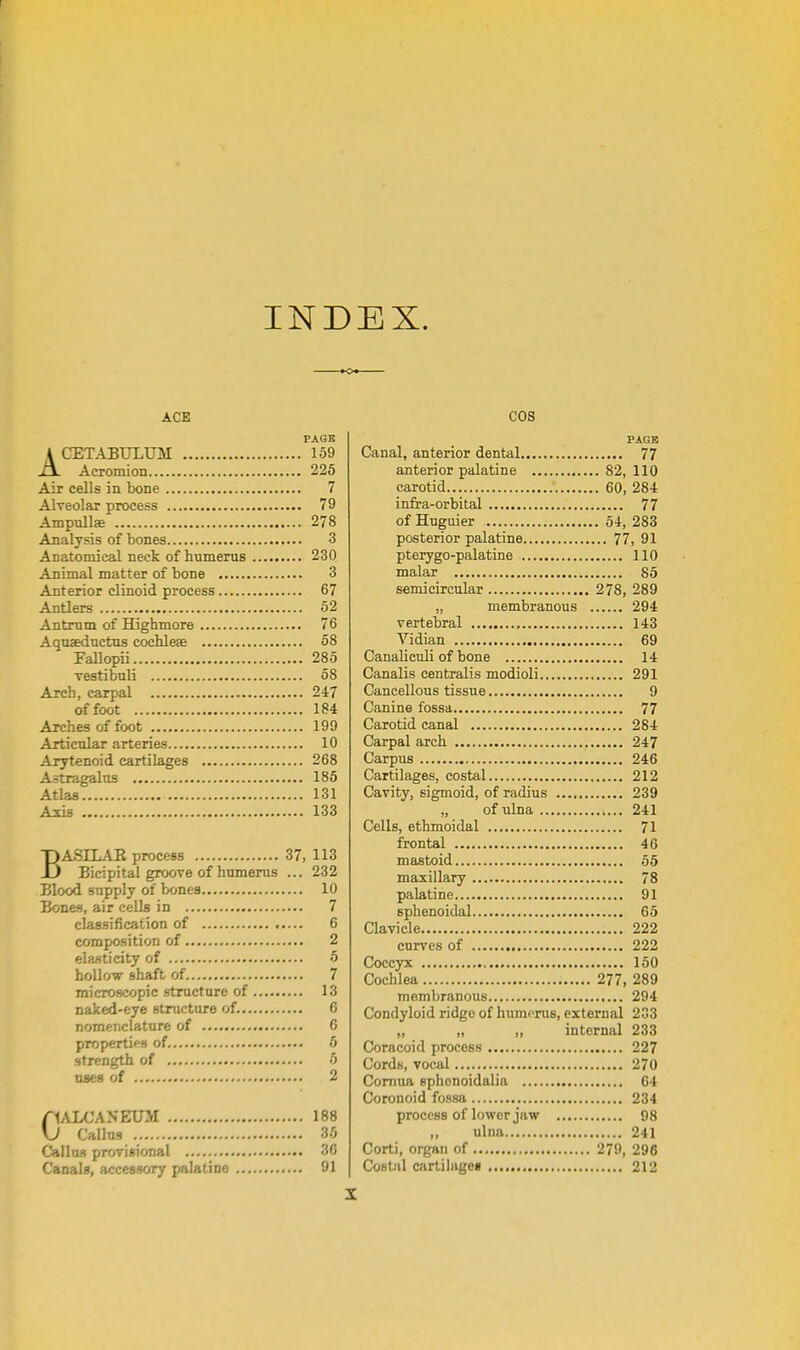 INDEX. ACE PAGE ACET.IBTJLUM 159 Acromion 225 Air cells in bone 7 Alveolar process 79 Ampullae 278 Analysis of bones 3 Anatomical neck of humerus 230 Anunal matter of bone 3 Anterior clinoid process 67 Antlers 62 Antrum of Highmore 76 Aquseductus cochleae 58 FaUopii 285 vestibuli 58 Arch, carpal 247 of foot 184 Arches of foot 199 Articular arteries 10 Arytenoid cartilages 268 Astragalus 185 Atlas 131 Axis 133 BASILAR process 37, 113 Bicipital groove of humerus ... 232 Blood supply of bones 10 Bones, air cells in 7 classification of 6 composition of 2 ela-sticity of 5 hollow shaft of 7 microscopic structure of 13 naked-eye structure of. 6 nomenclature of 6 propertiffS of 5 strength of 5 uses of 2 fULCANEUM 188 \J Callus 36 Callus provisional 36 Canals, accessory palatine 91 COS PAGE Canal, anterior dental 77 anterior palatine 82,110 carotid 60, 284 infra-orbital 77 of Huguier 64, 283 posterior palatine 77, 91 pterygo-palatine 110 malar 85 semicircular 278, 289 „ membranous 294 vertebral 143 Vidian 69 Canaliculi of bone 14 Canalis centralis modioli 291 Cancellous tissue 9 Canine fossa 77 Carotid canal 284 Carpal arch 247 Carpus 246 Cartilages, costal 212 Cavity, sigmoid, of radius 239 „ of ulna 241 Cells, ethmoidal 71 frontal 46 mastoid 55 maxillary 78 palatine 91 sphenoidal 65 Clavicle 222 curves of 222 Coccyx 150 Cochlea 277, 289 membranous 294 Condyloid ridge of humonis, external 233 ,, „ „ internal 233 Coracoid process 227 Cords, vocal 270 Comua sphonoidalia 64 Coronoid fossa 234 process of lower jaw 98 ,, ulna 241 Corti, organ of 279, 296 Cost-il cartilage! 212 X