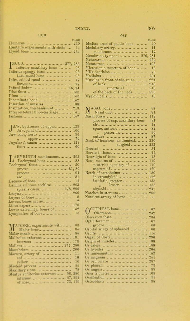 HDM PACK Humeiois 230 Hunter's experiments with shots ... 34 Hjoid bone 264 reus 277, 286 Inferior maxiUary bone 96 Inferior spongy bone 93 turbinated bone 93 Infira-orbitil canal 77 foramen 77 Infundibulum 46, 74 Iliac fossa 153 Hium 153 Innominate bone 152 Insertion of muscles 38 Inspiration, mechanism of 213 Interrertebral fibro-cartilage 141 Ischium 157 JAW, buttresses of upper 123 Jaw, joint of 100 Jaw-bone, lower 96 „ upper 76 Jugular foramen 113 fossi 60 LABYErs'TH membranous 293 Lachrymal bone 88 Lachrymal fossa 50 groove SI, 89 process 94 sac 81 Lacunae of bone 14 Lamina cribrosa cochleae 293 spiralis ossea 278, 290 Larynx 266 Layers of bone 8 Levers, bones act as 2 Linea aspera 170 Lower extremity, bones of 152 Lymphatics of bone 13 ■\rADDER, experiments with 33 ItI Malar lx>ne 85 Maliir canals 85 Malleolus ftxternns 181 intemns 178 JIallens 277, 286 Manubrium 206 Marrow, artery of 11 rerl 10 yellow 10 Mastoid process ♦ 55 Maxillary inns 78 Meatus auditorius extemus 56, 280 intemns 57, 292 of nose 73, 119 OST PACK Median crest of palate bone 90 Medullary artery 11 membr.ine 12 Membrana tympani 276, 281 Metacarpus 252 Metatarsus . 195 Microscopic structure of bone 13 Milk dentition 79 Modiohis 291 Muscles in front of the spine 221 of back 218 „ superficial 218 of the back of the neck 220 Myeloid cells ■ 10 ■\TASAL bone 87 IN Nasal duct 81 Nasal fossse 118 process of sup. maxillary bone 81 slit 72 spine, anterior 82 „ posterior 90 suture 87 Neck of humerus, anatomical 230 „ surgical 232 Necrosis 34 Nerves in bone 12 Neiiralgia of bone 13 Nose, meatus of 119 posterior openings of 110 septum of 120 Notch of acetabulum 159 intercondyloid 172 ischiatic, greater 155 ,, lesser 155 sigmoid 241 Notches in sternum 206 Nutrient artery of bone 11 OCCIPITAL bone 37 Olecranon 242 Olecranon fossa 234 Optic foramen 67 groove 63 Orbital wings of sphenoid 66 Orbits 116 Organ of Corti 296 Origin of muscles 38 Oscalcis 188 Os hyoides 204 Os innominatum 152 Os ma^um 251 Os orbicularc 287 Os pinnnm 73 0« unguis 89 Ossa triquetra 103 Ossification 33 Osteoblasts 35