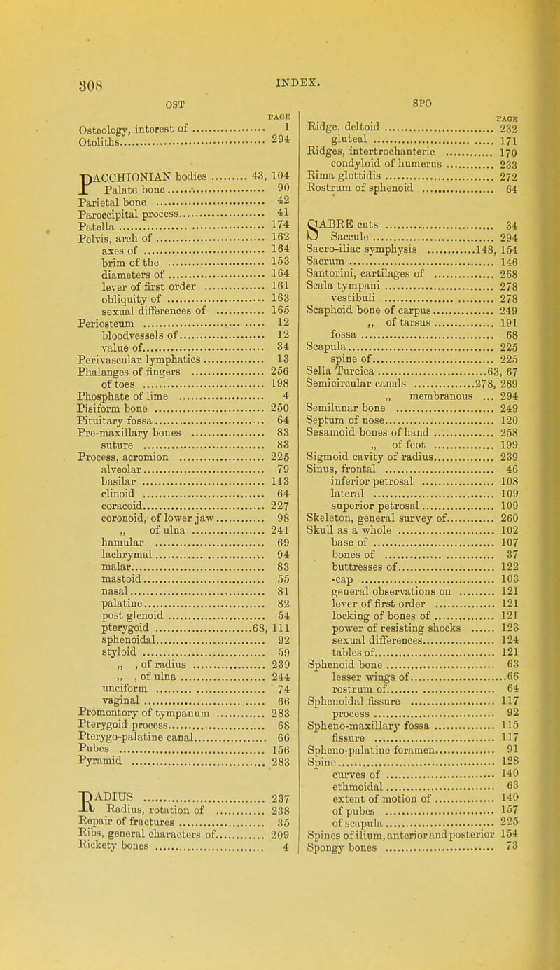 OST TAG I! Osteology, interest of 1 Otoliths 294 PACCHIONIAN bodies 43, 104 Palate bone •. 90 Parietal bone 42 Paroccipital process 41 Patella 174 Pelvis, arch of 162 axes of 164 brim of the 153 lever of first order 161 obliquity of 163 sexual diflferences of 165 Periosteum 12 bloodvessels of 12 value of 34 Perivascular lymphatics 13 Phalanges of fingers 256 of toes 198 Phosphate of lime 4 Pisiform bone 260 Pituitary fossa 64 Pre-maxillary bones 83 suture 83 Process, acromion 225 alveolar 79 basilar 113 clinoid 64 coracoid 227 coronoid, of lower jaw 98 „ of ulna 241 hamular 69 lachrymal 94 malar 83 mastoid 65 nasal , 81 palatine 82 post glenoid 54 pterygoid 68, 111 sphenoidal 92 styloid 59 „ , of radius 239 ,, , of ulna 244 unciform 74 vaginal 66 Promontory of tympanum 283 Pterygoid process , 68 Pterygo-palatine canal 66 Pubos 186 Pyramid 283 EADIUS 237 Eadius, rotation of 238 Eepair of fractures 35 Ribs, general characters of 209 Eickety bones 4 SPO TAOR Eidge, deltoid 232 gluteal 171 Eidges, intertrochanteric 170 condyloid of humerus 233 Eima glottidis 272 Eostrum of sphenoid 64 ABEE cuts 34 Saccule 294 Saoro-iliac sjTnphysis 148, 154 Sacrum 146 Scala tympani 278 vestibuli 278 Scaphoid bone of carpus 249 ,, of tarsus 191 fossa 68 Scapula 225 spine of 225 Sella Turcica 63, 67 Semicircular canals 278, 289 „ membranous ... 294 Semilunar bone 249 Septum of nose 120 Sesamoid bones of hand 258 „ of foot 199 Sigmoid cavity of radius 239 Sinus, frontal 46 inferior petrosal 108 lateral 109 superior petrosal 109 Skeleton, general survey of 260 Skull as a whole 102 base of 107 bones of 37 buttresses of 122 -cap 103 general observations on 121 lever of first order 121 locking of bones of 121 power of resisting shocks 123 sexual differences 124 tables of 121 Sphenoid bono 63 lesser wings of 66 rostrum of 64 Sphenoidal fissure 117 process 92 Spheno-maxillary fossa 115 fissure 117 Spheno-palatine foramen 91 Spine 128 curves of 140 ethmoidal 63 extent of motion of 140 of pubes 157 of scapula 225 Spines of ilium,anteriorand posterior 154 Spongy bones 73 8
