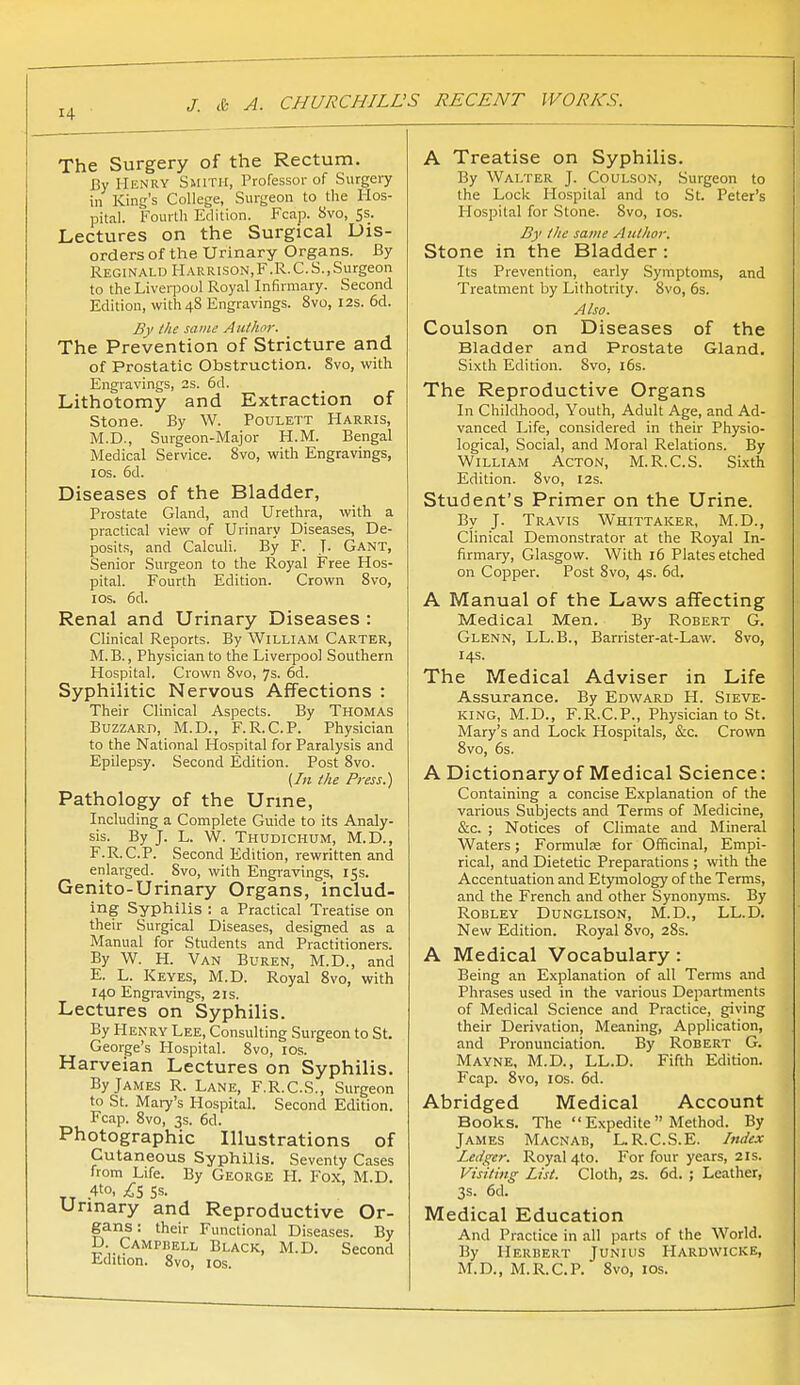 The Surgery of the Rectum. By Henry Smith, Professor of Surgeiy in King's College, Surgeon to the Hos- pital. Fourth Edition. Fcap. 8vo, Ss. Lectures on the Surgical Dis- orders of the Urinary Organs. By Reginald Harrison,F.R.C.S.,Surgeon to the Liverpool Royal Infirmary. Second Edition, with 48 Engravings. Bvo, 12s. 6d. By the same Aui/ior. The Prevention of Stricture and of Prostatic Obstruction. Svo, with Engravings, 2s. 6d. Lithotomy and Extraction of stone. By W. Poulett Harris, M.D., Surgeon-Major H.M. Bengal Medical Service. Svo, with Engravings, ICS. 6d. Diseases of the Bladder, Prostate Gland, and Urethra, with a practical view of Urinary Diseases, De- posits, and Calculi. By F. J- Gant, Senior Surgeon to the Royal Free Hos- pital. Fourth Edition. Crown Svo, ICS. 6d. Renal and Urinary Diseases : Clinical Reports. By William Carter, M.B., Physician to the Liverpool Southern Hospital. Crown Svo, 7s. 6d. Syphilitic Nervous Affections : Their Clinical Aspects. By Thomas Buzzard, M.D., F.R.CP. Physician to the National Hospital for Paralysis and Epilepsy. Second Edition. Post Svo. (In the Press.) Pathology of the Urme, Including a Complete Guide to its Analy- sis. By J. L. W. Thudichum, M.D., F.R.CP. Second Edition, rewritten and enlarged. Svo, with Engravings, 15s. Genito-Urinary Organs, includ- ing Syphilis : a Practical Treatise on their Surgical Diseases, designed as a Manual for Students and Practitioners. By W. H. Van Buren, M.D., and E. L. Keyes, M.D. Royal Svo, with 140 Engravings, 21s. Lectures on Syphilis. By Henry Lee, Consulting Surgeon to St. George's Hospital. Svo, los. Harveian Lectures on Syphilis. By James R. Lane, F.R.C.S., Surgeon to St. Mary's Hospital. Second Edition. Fcap. Svo, 3s. 6d. Photographic Illustrations of Cutaneous Syphilis. Seventy Cases from Life. By George PI. Fox, M.D. „ .4to, £5 SS. Urmary and Reproductive Or- gans : their Functional Diseases. By D CAMPiiELL Black, M.D. Second iidition. Svo, los. A Treatise on Syphilis. By Walter J. Coulson, Surgeon to the Lock Ho.spital and to St. Peter's Hospital for Stone. Svo, los. B}' the same Author. Stone in the Bladder: Its Prevention, early Symptoms, and Treatment by Lithotrity. Svo, 6s. Also. Coulson on Diseases of the Bladder and Prostate Gland. Sixth Edition. Svo, i6s. The Reproductive Organs In Childhood, Youth, Adult Age, and Ad- vanced Life, considered in their Physio- logical, Social, and Moral Relations. By William Acton, M. R.C.S. Sixth Edition. Svo, 12s. Student's Primer on the Urine. By J. Travis Whittaker, M.D., Clinical Demonstrator at the Royal In- firmaiy, Glasgow. With 16 Plates etched on Copper. Post Svo, 4s. 6d. A Manual of the Laws affecting Medical Men. By Robert G. Glenn, LL.B., Barrister-at-Law. Svo, 14s. The Medical Adviser in Life Assurance. By Edward H. Sieve- king, M.D., F.R.C.P., Physician to St. Mary's and Lock Hospitals, &c. Crown Svo, 6s. A Dictionary of Medical Science: Containing a concise Explanation of the various Subjects and Terms of Medicine, &;c. ; Notices of Climate and Mineral Waters; Formulee for Officinal, Empi- rical, and Dietetic Preparations ; with Ore Accentuation and Etymology of the Terms, and the French and other Synonyms. By Robley Dunglison, M.D., LL.D. New Edition. Royal 8vo, 2Ss. A Medical Vocabulary : Being an Explanation of all Terms and Phrases used in the various Departments of Medical Science and Practice, giving their Derivation, Meaning, Application, and Pronunciation. By Robert G. Mayne, M.D., LL.D. Fifth Edition. Fcap. Svo, I OS. 6d. Abridged Medical Account Books. The  Expedite  Method. By James Macnab, L.R.C.S.E. Imiex Ledger. Roy.al 4to. For four years, 21s. Visiting List. Cloth, 2s. 6d. ; Leather, 3s. 6d. Medical Education And Practice in all parts of the World. By Herbert Junius Hardwicke, M.D., M.R.C.P. Svo, 10s.