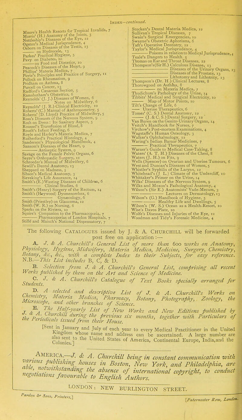 \HDn.K.—coiitiniicii. Moore's Health Resorts for Tropical Invalids, 7 Morris' (H.) Anatomy of the Joints, 3 Nettleship's Diseases of the Lye, 12 Offston's Medical Jurisprudence, 4 Osborn on Diseases of the lestis, 13 on Hydrocele, 13 Parkes' Practical Hygiene, 5 Pavy on Diabetes, 10 on Food and Dietetics, 10 Peacock's Diseases of the Heart, g Phillips' Materia Medica, 7 _ Pirrie's Principles and Practice of Surgery, 11 Pollock on Rheumatism, 9 Pridham on Asthma, 8 Purcell oil Cancer, 13 Radford's Cajsarean Section, 5 Ranisbotham's Obstetrics, 6 Reynolds' <J. J.) Diseases of Women, 5 Notes on Midwifery, 5 Reynolds' (T- R-) Clinical Electricity, 10 Roberts' (C.) Manual of Anthropometry, 5 Roberts' (D. Lloyd) Practice of Midwifery, $ Ross's Diseases of the Nervous System, 9 . Roth on Dress : Its Sanitary Aspect, 5 Roussel's Transfusion of Blood, 8 Routh's Infant Feeding, 6 Royle and Harley's Materia Medica, 7 Rutherford's Practical Histology, 4 Sanderson's Physiological Handbook, 4 Sansom's Diseases of the Heart, 9 Antiseptic System, 9 Savage on the Female Pelvic Organs, 6 Sayre's Orthopaedic Surgery, 11 Schroeder's Manual of Midwifery, 6 SewiU's Dental Anatomy, 13 Sheppard on Madness, 5 Sibson's Medical Anatomy, 3 Sievaking's Life Assurance, 14 Smith's (E.)Wasting Diseases of Children, 6 • Clinical Studies, 6 Smith's (Henry) Surgery of the Rectum, 14 Smith's (Hcywood) Dysmenorrhea, 6 Gynaecology, 6 Smith (Priestley) on Glaucoma, 12 Smith (W. R.) on Nursing, 6 Sparks on the Riviera, 10 Squire's Companion to the Pharmacopccia, 7 — Pharmacopceias of London Hospitals, 7 Stille and Maisch's National Dispensatory, 7 Stocken's Dental Materia Medica, jz Sullivan's Tropical Diseases, 7 Swain's Surgical Emergencies, 10 Swayne's Obstetric Aphorisms, 6 Taft's Operative Dentistry, 12 , Taylor's Medical Jurisprudence, 4 Poisons in relation to Medical Jurisprudence, 4 Teale's Dangers to Health, 5 Thomas on Ear and Throat Diseases, 12 Thompson's(SirH.) Calculous Disease, 13 Diseases of the Urinary Organs, 13 — Diseases of the Prostate, 13 — Lithotomy and Lithotrity, 13 Thompson's (Dr. H.) Clinical Lectures, 8 Thorowgood on Asthiha, 8 on Materia Medica, 7 Thudichum's Pathology of the Urine. 14 Tibbits' Medical and Surgical Electricity, 10 ■ Map of Motor Points, 10 Tilt's Change of Life, 6 Uterine Tlierapeutics, 6 Tomes' (C. S.) Dental Anatomy, 12 (J. & C. S.) Dental Surgery, 12 Van Buren on the Genito-Urinary Organs, 14 Veitch's Handbook fljr Nurses, 7 Virchow's Post-mortem Examinations, 4 Wagstaffe's Human Osteology, 3 Walker's Ophthalmology, 12 Waring's Indian Ba/^aar Medicines, 7 Practical Therapeutics, 7 Warner's Guide to Medical Case-'Taking, 8 Waters' (A. T. H.) Diseases of the Chest, 8 Waters (J. H.) on Fits, 9 Wells (Spencer) on Ovarian and Uterine. Tumours, 6 West and Duncan's Diseases of Women, 5 Whistler's Syphilis of the Larynx, 12 Whitehead's (J L.) Climate of the UnderclifT, 10 Whittaker's Primer on the Urine, 14 Wilks' Diseases of the Nervous System, 9 Wilks and Moxon's Pathological Anatomy, 4 Wilson's (Sir E.) Anatomists' Vade-Mecum, 3 ■ Lectures on Dermatology, 13 Wilson's (G.) Handbook of Hygiene, 5 Healthy Life and Dwellings, 5 Wilson's (W. S.) Ocean as a Health-Resort, 10 Wise's Davos Platz, 10 Wolfe's Diseases and Injuries of the Eye, 11 Woodman and Tidy's Forensic Medicine, 4 The following Catalogues issued by J. & A. Churchill will be forwarded post free on application :— A. J. & A. Ckurchiirs Geiieral List of more than 600 works on Anatomy, Physiology, Hygisne, Midwifery, Mate}-ia Medica, Medicine, Surgery, Chemistry, Botany, ifcf., &c., with a complete Index to their Subjects, for easy j-eference. N.B.—r/wj List includes B, C, & D. B. Selection from J. & A. ChurchilVs General List, compising all recent Works published by them on the Art and Science of Medicine. Student^' ^ ^''^'^'^^^ Catalogue of Text Books specially arranged for ri ^-'z ^ ^fj'^f^'i and descriptive List of J. & A. ChurchilPs Works on M-fZ '^^ ^'''''H ^^^'''^ Pharmacy, Botany, Photography, Zoology, the Microscope, and other branches of Science. i ^' ^■>^ T ^'^ rv ^'^V-yf-'^rly IJst of New Works and New Editions published by ih^pt'-ih '^Y'J'^ P'-^'^ions six months, toirether with Particulars of tlie Periodicals issued from their House. [Sent in January and July of each year to every Medical Practitioner in the United Jungdom whose name and address can be ascertained. A large number are ColonTes ]° ^^ ^'^'^'^ °^ America, Contiirental Europe, India.and the Amerka.—/. & A. Churchill being in constant coininunication with vanous publishing houses in Bosio7i, Neiv York, and Philadelphia, arc r '^'<f ^'^'''^ international copyright, to conduct negotiations favourable to English Authors. LONDON: NE^ BURLINGTON STREET. Parxton &• Sans, Pym/„s,] [Paternoster Ro-u, Londt*. 1