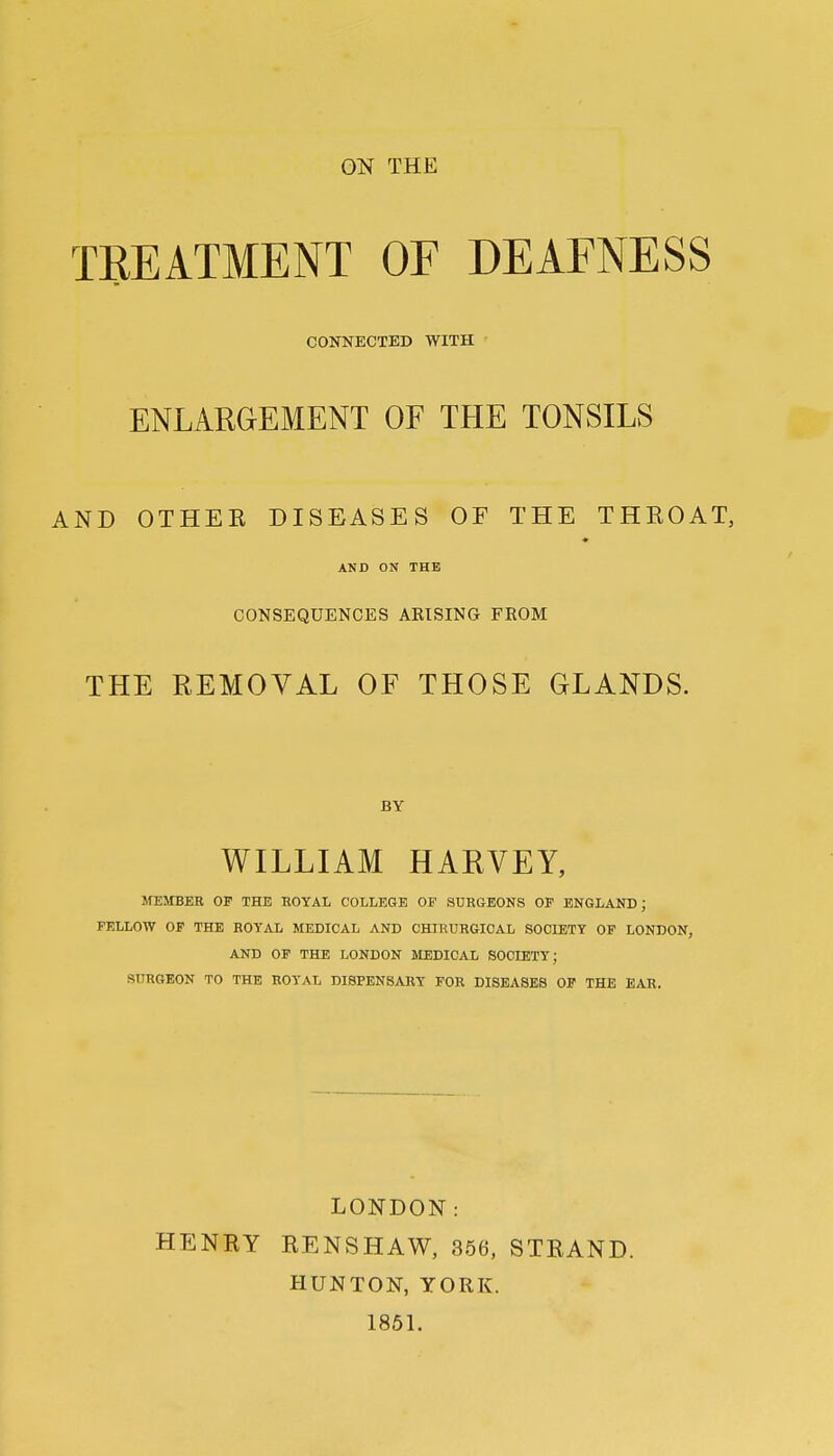 ON THE TREATMENT OF DEAFNESS CONNECTED WITH ENLARGEMENT OF THE TONSILS AND OTHEK DISEASES OF THE THEOAT, ♦ AND ON THE CONSEQUENCES ARISING FEOM THE REMOVAL OF THOSE GLANDS. BY WILLIAM HARVEY, MEMBER OF THE ROYAL COLLEGE OF SURGEONS OF ENGLAND; FELLOW OF THE ROYAL MEDICAL AND CHIRURGIOAL SOCIETY OF LONDON, AND OF THE LONDON MEDICAL SOCIETY; SURGEON TO THE ROYAL DISPENSARY FOR DISEASES OF THE EAR. LONDON: HENRY RENSHAW, 356, STRAND. HUNTON, YORK. 1851.