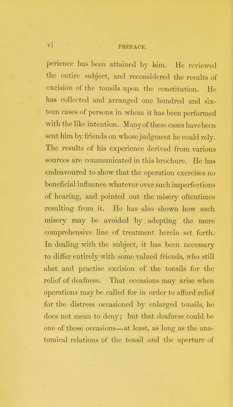 PREFACE. perience has been attained by him. He reviewed the entire subject, and reconsidered the results of excision of the tonsils upon the constitution. He has collected and arranged one hundred and six- teen cases of persons in whom it has been performed with the like intention. Many of these cases have been sent him by friends on whose judgment he could rely. The results of his experience derived from various sources are communicated in this brochure. He has endeavoured to show that the operation exercises no beneficial influence whatever over such imperfections of hearing, and pointed out the misery oftentimes resulting from it. He has also shown how such misery may be avoided by adopting the more comprehensive line of treatment herein set forth. In dealing with the subject, it has been necessary to differ entirely with some valued friends, who still abet and practise excision of the tonsils for the relief of deafness. That occasions may arise when operations may be called for in order to afford relief for the distress occasioned by enlarged tonsils, he does not mean to deny; but that deafness could be one of those occasions—at least, as long as the ana- tomical relations of the tonsil and the aperture of