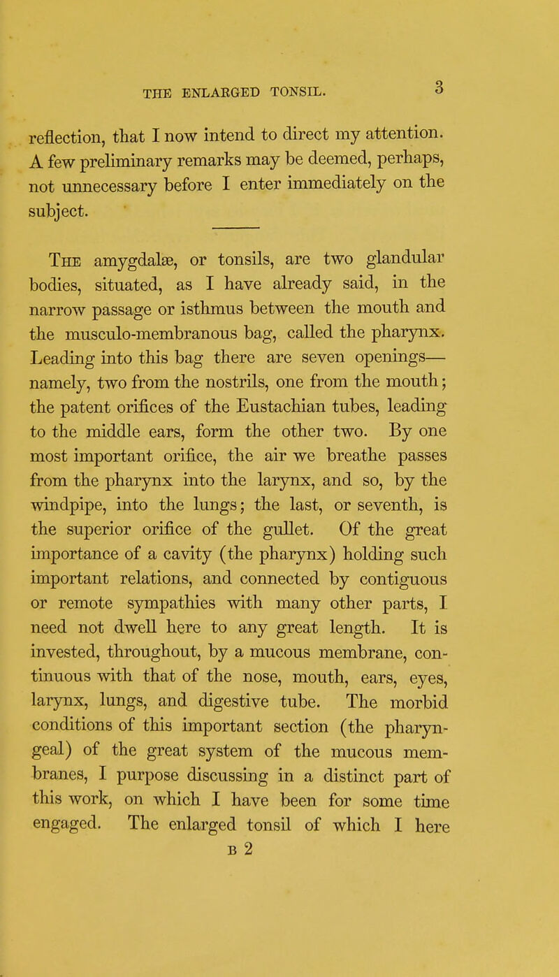 reflection, that I now intend to direct my attention. A few preliminary remarks may be deemed, perhaps, not unnecessary before I enter immediately on the subject. The amygdalae, or tonsils, are two glandular bodies, situated, as I have already said, in the narrow passage or isthmus between the mouth and the musculo-membranous bag, called the pharynx. Leading into this bag there are seven openings— namely, two from the nostrils, one from the mouth; the patent orifices of the Eustachian tubes, leading to the middle ears, form the other two. By one most important orifice, the air we breathe passes from the pharynx into the larynx, and so, by the windpipe, into the lungs; the last, or seventh, is the superior orifice of the gullet. Of the great importance of a cavity (the pharynx) holding such important relations, and connected by contiguous or remote sympathies with many other parts, I need not dwell here to any great length. It is invested, throughout, by a mucous membrane, con- tinuous with that of the nose, mouth, ears, eyes, larynx, lungs, and digestive tube. The morbid conditions of this important section (the pharyn- geal) of the great system of the mucous mem- branes, I purpose discussing in a distinct part of this work, on which I have been for some time engaged. The enlarged tonsil of which I here b 2
