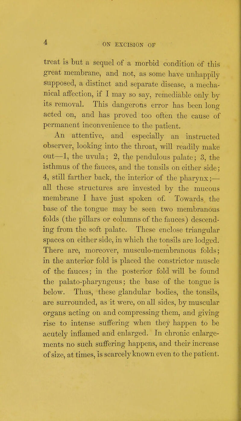 treat is but a sequel of a morbid condition of this great membrane, and not, as some have unhappily supposed, a distinct and separate disease, a mecha- nical affection, if I may so say, remediable only by its removal. This dangerous error has been long acted on, and has proved too often the cause of permanent inconvenience to the patient. An attentive, and especially an instructed observer, looking into the throat, will readily make out—1, the uvula; 2, the pendulous palate; 3, the isthmus of the fauces, and the tonsils on either side; 4, still farther back, the interior of the pharynx;— all these structures are invested by the mucous membrane I have just spoken of. Towards the base of the tongue may be seen two membranous folds (the pillars or columns of the fauces) descend- ing from the soft palate. These enclose triangular spaces on either side, in which the tonsils are lodged. There are, moreover, musculo-membranous folds; in the anterior fold is placed the constrictor muscle of the fauces; in the posterior fold will be found the palato-pharyngeus; the base of the tongue is below. Thus, these glandular bodies, the tonsils, are surrounded, as it were, on all sides, by muscular organs acting on and compressing them, and giving rise to intense suffering when they happen to be acutely inflamed and enlarged. In chronic enlarge- ments no such suffering happens, and their increase of size, at times, is scarcely known even to the patient.