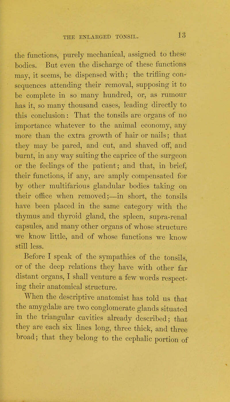 the functions, purely mechanical, assigned to these bodies. But even the discharge of these functions may, it seems, be dispensed with; the trifling con- sequences attending their removal, supposing it to be complete in so many hundred, or, as rumour has it, so many thousand cases, leading directly to this conclusion: That the tonsils are organs of no importance whatever to the animal economy, any more than the extra growth of hair or nails; that they may be pared, and cut, and shaved off, and burnt, in any way suiting the caprice of the surgeon or the feelings of the patient; and that, in brief, their functions, if any, are amply compensated for by other multifarious glandular bodies taking on their office when removed;—in short, the tonsils have been placed in the same category with the thymus and thyroid gland, the spleen, supra-renal capsules, and many other organs of whose structure we know little, and of whose functions we know still less. Before I speak of the sympathies of the tonsils, or of the deep relations they have with other far distant organs, I shall venture a few words respect- ing their anatomical structure. When the descriptive anatomist has told us that the amygdala? are two conglomerate glands situated in the triangular cavities already described; that they are each six lines long, three thick, and three broad; that they belong to the cephalic portion of