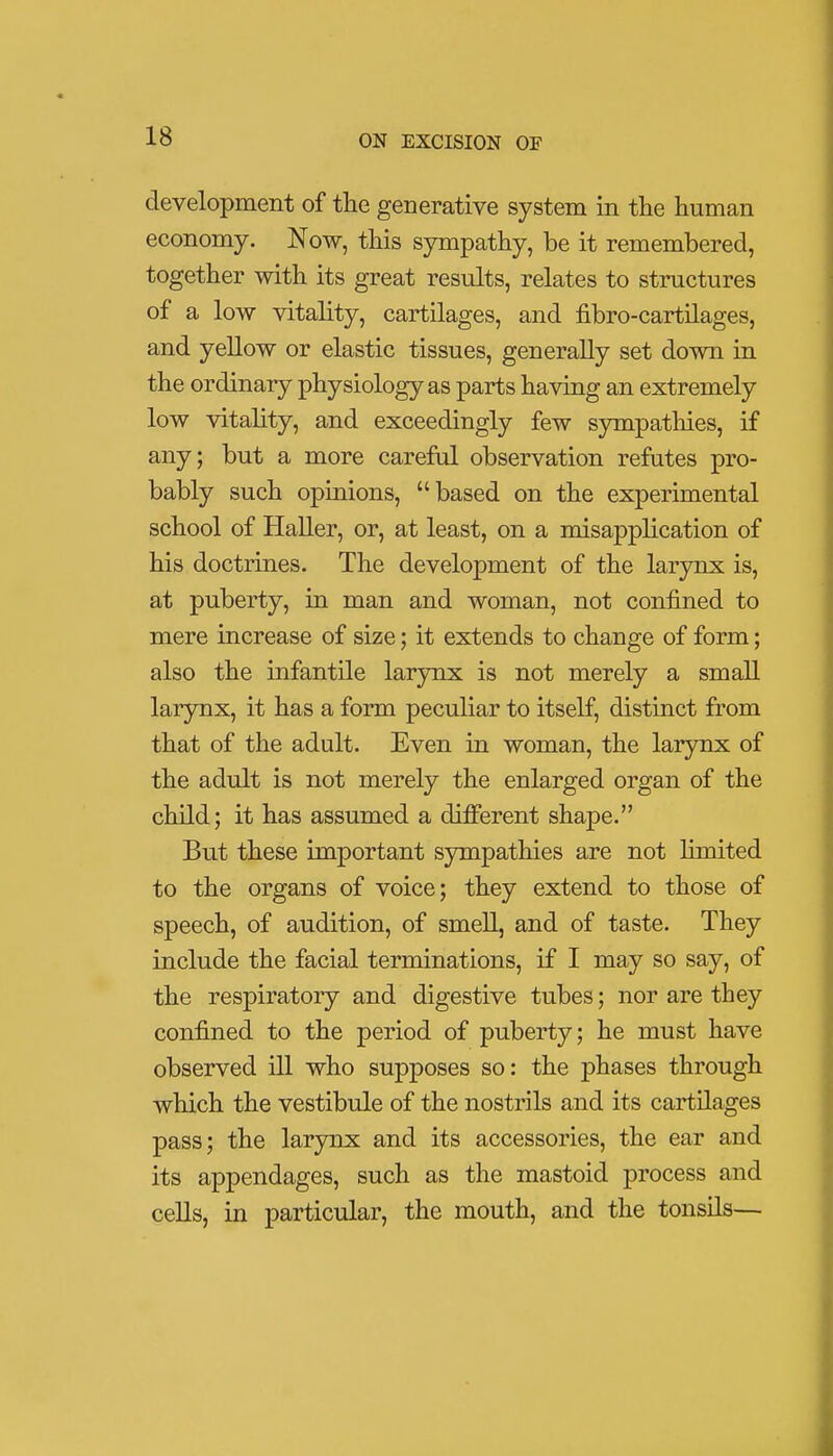 development of the generative system in the human economy. Now, this sympathy, be it remembered, together with its great results, relates to structures of a low vitality, cartilages, and fibro-cartilages, and yellow or elastic tissues, generally set down in the ordinary physiology as parts having an extremely low vitality, and exceedingly few sympathies, if any; but a more careful observation refutes pro- bably such opinions, based on the experimental school of Haller, or, at least, on a misapplication of his doctrines. The development of the larynx is, at puberty, in man and woman, not confined to mere increase of size; it extends to change of form; also the infantile larynx is not merely a small larynx, it has a form peculiar to itself, distinct from that of the adult. Even in woman, the larynx of the adult is not merely the enlarged organ of the child; it has assumed a different shape. But these important sympathies are not Hmited to the organs of voice; they extend to those of speech, of audition, of smell, and of taste. They include the facial terminations, if I may so say, of the respiratory and digestive tubes; nor are they confined to the period of puberty; he must have observed ill who supposes so: the phases through which the vestibule of the nostrils and its cartilages pass; the larynx and its accessories, the ear and its appendages, such as the mastoid process and cells, in particular, the mouth, and the tonsils—