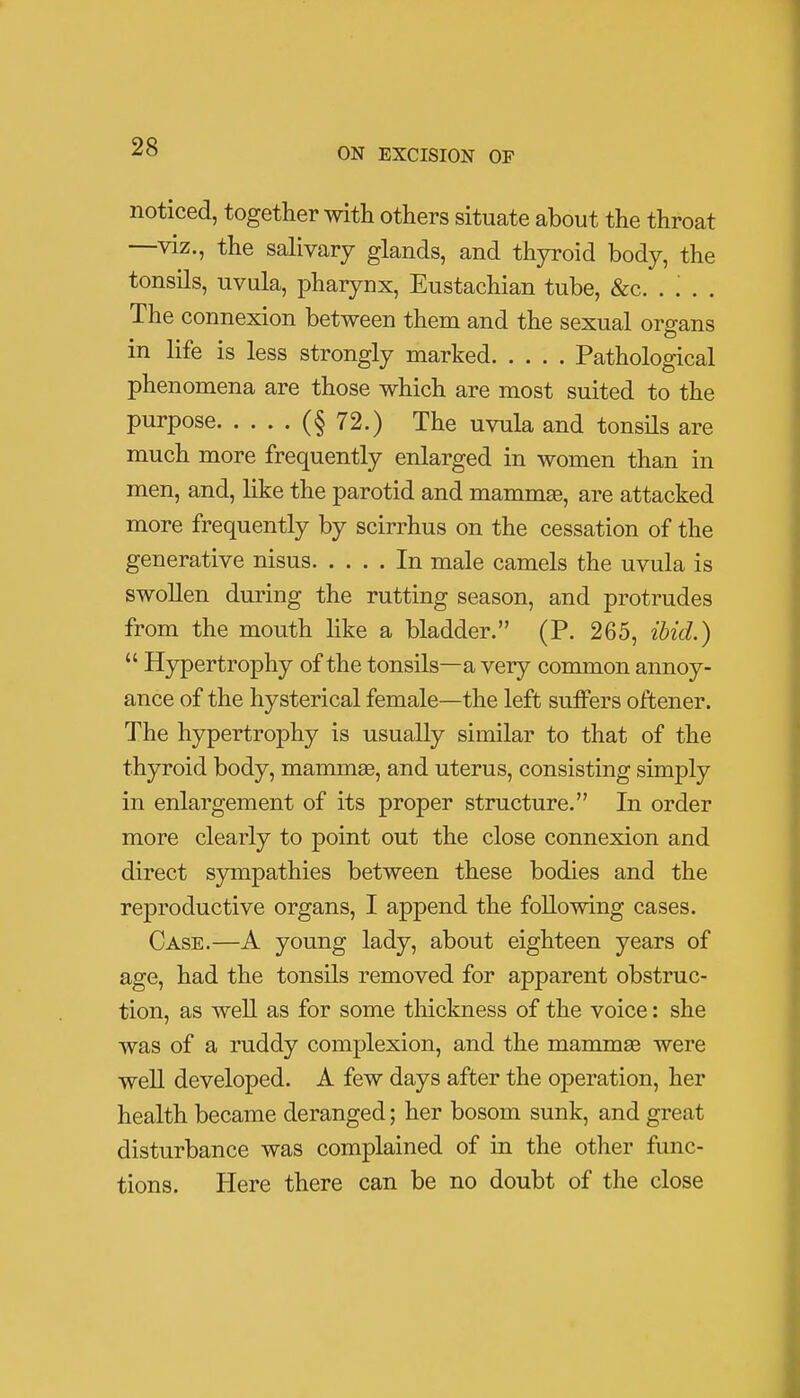 noticed, together with others situate about the throat —viz., the salivary glands, and thyroid body, the tonsils, uvula, pharynx, Eustachian tube, &c. . '. . . The connexion between them and the sexual organs in life is less strongly marked Pathological phenomena are those which are most suited to the Purpose (§72.) The uvula and tonsils are much more frequently enlarged in women than in men, and, like the parotid and mammae, are attacked more frequently by scirrhus on the cessation of the generative nisus In male camels the uvula is swollen during the rutting season, and protrudes from the mouth like a bladder. (P. 265, ibid.)  Hypertrophy of the tonsils—a very common annoy- ance of the hysterical female—the left suffers offcener. The hypertrophy is usually similar to that of the thyroid body, mammas, and uterus, consisting simply in enlargement of its proper structure. In order more clearly to point out the close connexion and direct sympathies between these bodies and the reproductive organs, I append the following cases. Case.—A young lady, about eighteen years of age, had the tonsils removed for apparent obstruc- tion, as well as for some thickness of the voice: she was of a ruddy complexion, and the mammas were well developed. A few days after the operation, her health became deranged; her bosom sunk, and great disturbance was complained of in the other func- tions. Here there can be no doubt of the close