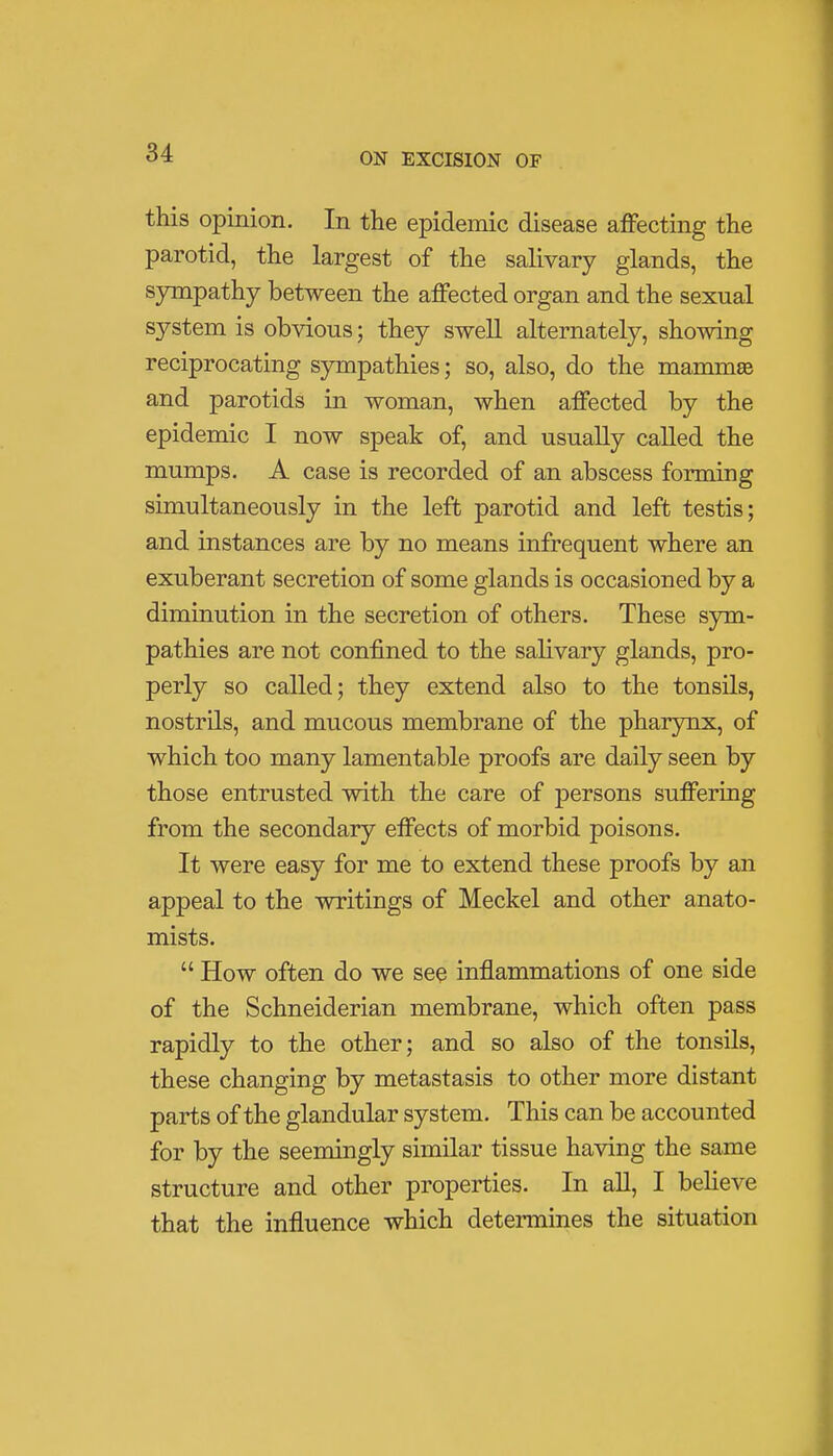 this opinion. In the epidemic disease affecting the parotid, the largest of the salivary glands, the sympathy between the affected organ and the sexual system is obvious; they swell alternately, showing reciprocating sympathies; so, also, do the mammas and parotids in woman, when affected by the epidemic I now speak of, and usually called the mumps. A case is recorded of an abscess forming simultaneously in the left parotid and left testis; and instances are by no means infrequent where an exuberant secretion of some glands is occasioned by a diminution in the secretion of others. These sym- pathies are not confined to the salivary glands, pro- perly so called; they extend also to the tonsils, nostrils, and mucous membrane of the pharynx, of which too many lamentable proofs are daily seen by those entrusted with the care of persons suffering from the secondary effects of morbid poisons. It were easy for me to extend these proofs by an appeal to the writings of Meckel and other anato- mists.  How often do we see inflammations of one side of the Schneiderian membrane, which often pass rapidly to the other; and so also of the tonsils, these changing by metastasis to other more distant parts of the glandular system. This can be accounted for by the seemingly similar tissue having the same structure and other properties. In all, I believe that the influence which determines the situation