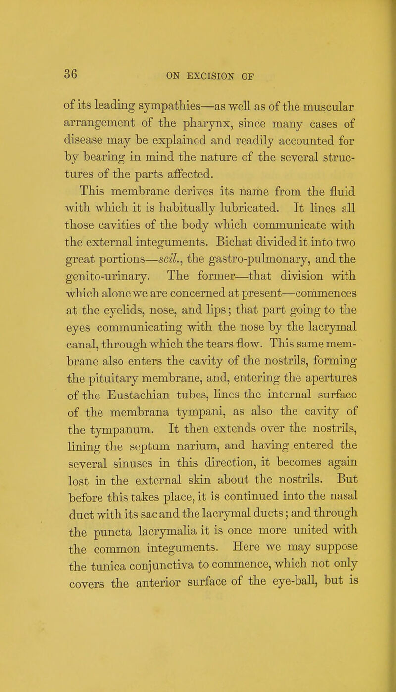 of its leading sympathies—as well as of the muscular arrangement of the pharynx, since many cases of disease may be explained and readily accounted for by bearing in mind the nature of the several struc- tures of the parts affected. This membrane derives its name from the fluid with which it is habitually lubricated. It lines all those cavities of the body which communicate with the external integuments. Bichat divided it into two great portions—scil., the gastro-pulmonary, and the genito-urinary. The former—that division with which alone we are concerned at present—commences at the eyelids, nose, and lips; that part going to the eyes communicating with the nose by the lacrymal canal, through which the tears flow. This same mem- brane also enters the cavity of the nostrils, forming the pituitary membrane, and, entering the apertures of the Eustachian tubes, lines the internal surface of the membrana tympani, as also the cavity of the tympanum. It then extends over the nostrils, lining the septum narium, and having entered the several sinuses in this direction, it becomes again lost in the external skin about the nostrils. But before this takes place, it is continued into the nasal duct with its sac and the lacrymal ducts; and through the puncta lacrymalia it is once more united with the common integuments. Here we may suppose the tunica conjunctiva to commence, which not only covers the anterior surface of the eye-ball, but is