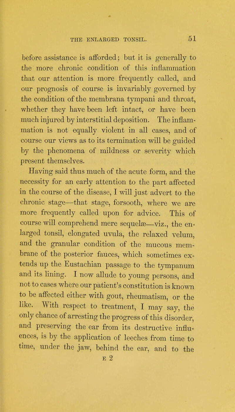 before assistance is afforded; but it is generally to the more chronic condition of this inflammation that our attention is more frequently called, and our prognosis of course is invariably governed by the condition of the membrana tympani and throat, whether they have been left intact, or have been much injured by interstitial deposition. The inflam- mation is not equally violent in all cases, and of course our views as to its termination will be guided by the phenomena of mildness or severity which present themselves. Having said thus much of the acute form, and the necessity for an early attention to the part affected in the course of the disease, I will just advert to the chronic stage—that stage, forsooth, where we are more frequently called upon for advice. This of course will comprehend mere sequelse—viz., the en- larged tonsil, elongated uvula, the relaxed velum, and the granular condition of the mucous mem- brane of the posterior fauces, which sometimes ex- tends up the Eustachian passage to the tympanum and its lining. I now allude to young persons, and not to cases where our patient's constitution is known to be affected either with gout, rheumatism, or the like. With respect to treatment, I may say, the only chance of arresting the progress of this disorder, and preserving the ear from its destructive influ- ences, is by the application of leeches from time to time, under the jaw, behind the ear, and to the e 2