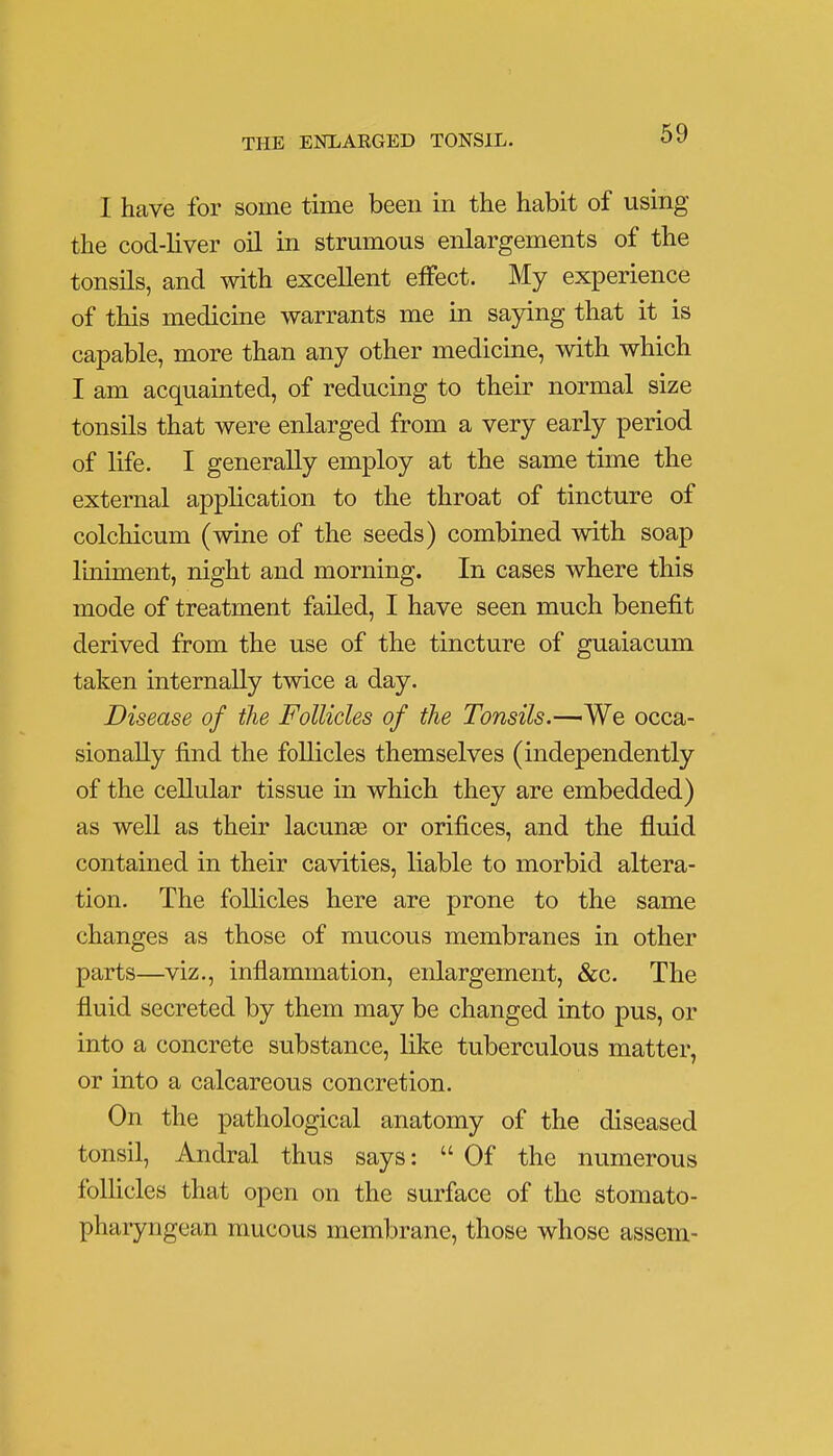 I have for some time been in the habit of using the cod-liver oil in strumous enlargements of the tonsils, and with excellent effect. My experience of this medicine warrants me in saying that it is capable, more than any other medicine, with which I am acquainted, of reducing to their normal size tonsils that were enlarged from a very early period of life. I generally employ at the same time the external application to the throat of tincture of colchicum (wine of the seeds) combined with soap liniment, night and morning. In cases where this mode of treatment failed, I have seen much benefit derived from the use of the tincture of guaiacum taken internally twice a day. Disease of the Follicles of the Tonsils.—We occa- sionally find the follicles themselves (independently of the cellular tissue in which they are embedded) as well as their lacunas or orifices, and the fluid contained in their cavities, liable to morbid altera- tion. The follicles here are prone to the same changes as those of mucous membranes in other parts—viz., inflammation, enlargement, &c. The fluid secreted by them may be changed into pus, or into a concrete substance, like tuberculous matter, or into a calcareous concretion. On the pathological anatomy of the diseased tonsil, Andral thus says:  Of the numerous follicles that open on the surface of the stomato- pharyngean mucous membrane, those whose assem-