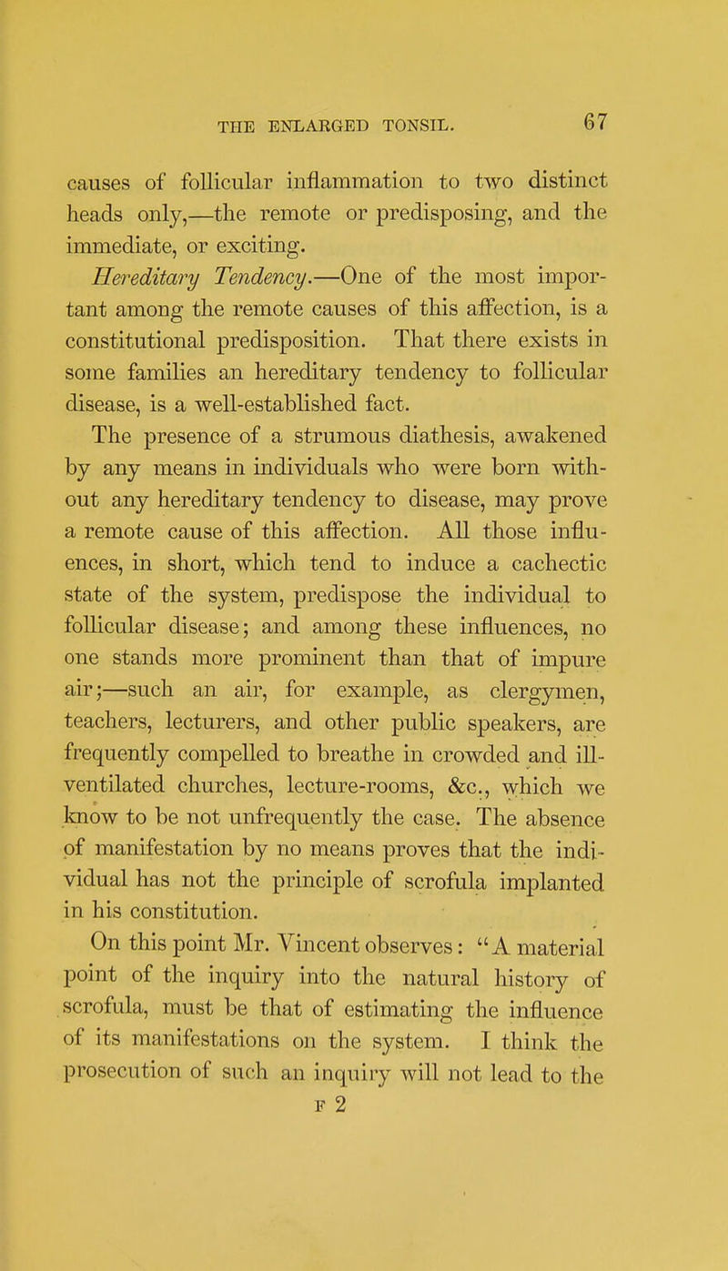 causes of follicular inflammation to two distinct heads only,—the remote or predisposing, and the immediate, or exciting. Hereditary Tendency.—One of the most impor- tant among the remote causes of this affection, is a constitutional predisposition. That there exists in some families an hereditary tendency to follicular disease, is a well-established fact. The presence of a strumous diathesis, awakened by any means in individuals who were born with- out any hereditary tendency to disease, may prove a remote cause of this affection. All those influ- ences, in short, which tend to induce a cachectic state of the system, predispose the individual to follicular disease; and among these influences, no one stands more prominent than that of impure air;—such an air, for example, as clergymen, teachers, lecturers, and other public speakers, are frequently compelled to breathe in crowded and ill- ventilated churches, lecture-rooms, &c, which we know to be not unfrequently the case. The absence of manifestation by no means proves that the indi- vidual has not the principle of scrofula implanted in his constitution. On this point Mr. Vincent observes: A material point of the inquiry into the natural history of scrofula, must be that of estimating the influence of its manifestations on the system. I think the prosecution of such an inquiry will not lead to the f 2