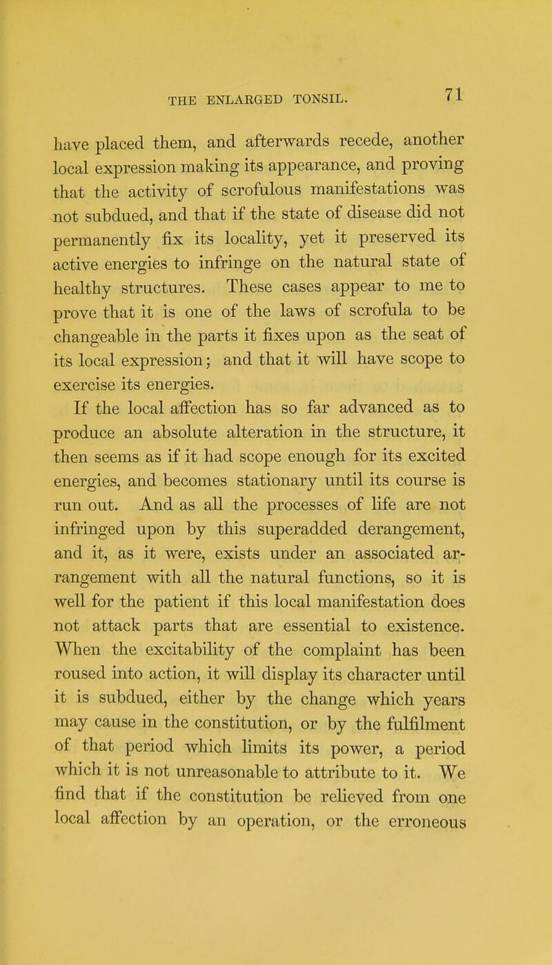 have placed them, and afterwards recede, another local expression making its appearance, and proving that the activity of scrofulous manifestations was not subdued, and that if the state of disease did not permanently fix its locality, yet it preserved its active energies to infringe on the natural state of healthy structures. These cases appear to me to prove that it is one of the laws of scrofula to be changeable in the parts it fixes upon as the seat of its local expression; and that it will have scope to exercise its energies. If the local affection has so far advanced as to produce an absolute alteration in the structure, it then seems as if it had scope enough for its excited energies, and becomes stationary until its course is run out. And as all the processes of life are not infringed upon by this superadded derangement, and it, as it were, exists under an associated ar- rangement with all the natural functions, so it is well for the patient if this local manifestation does not attack parts that are essential to existence. When the excitability of the complaint has been roused into action, it will display its character until it is subdued, either by the change which years may cause in the constitution, or by the fulfilment of that period which limits its power, a period which it is not unreasonable to attribute to it. We find that if the constitution be relieved from one local affection by an operation, or the erroneous