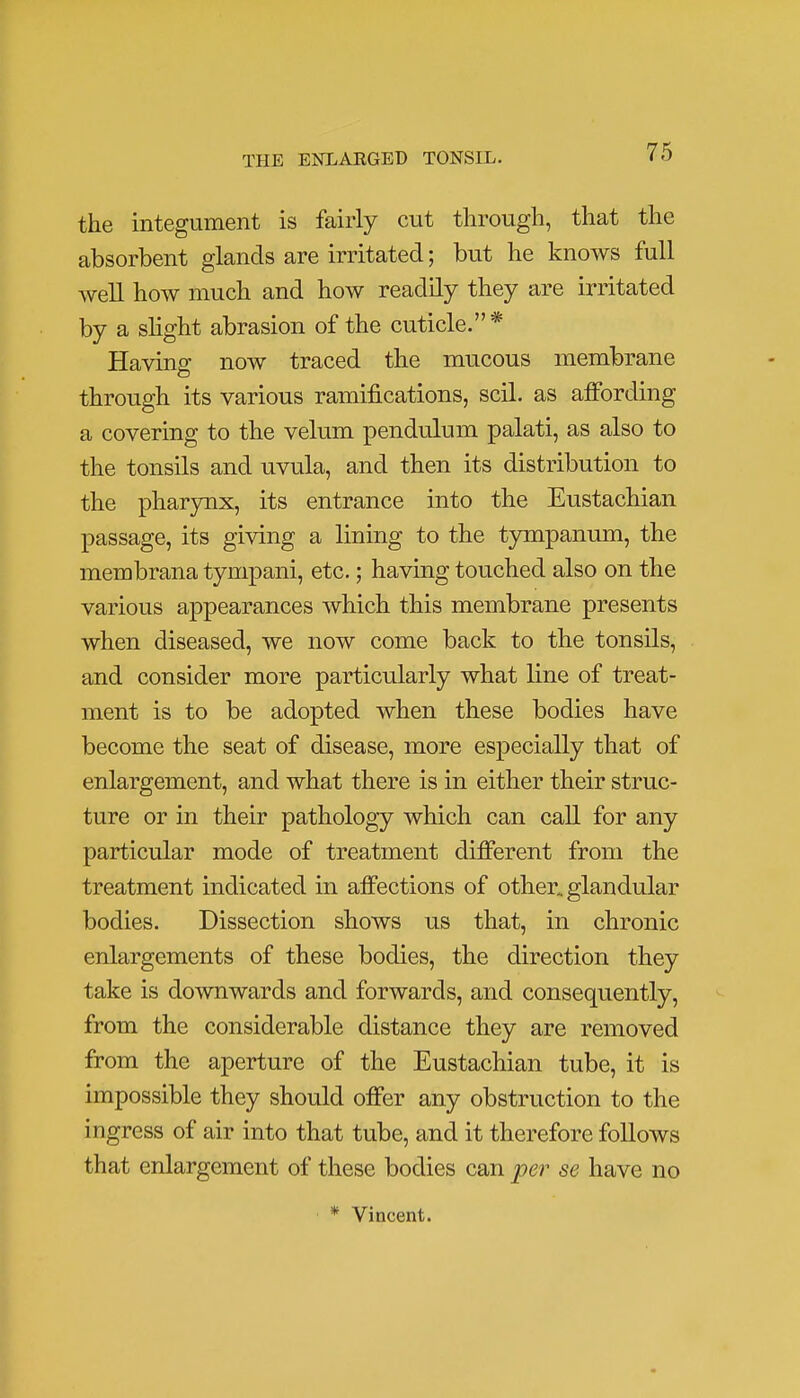 the integument is fairly cut through, that the absorbent glands are irritated; but he knows full well how much and how readily they are irritated by a slight abrasion of the cuticle.* Having now traced the mucous membrane through its various ramifications, soil, as affording a covering to the velum pendulum palati, as also to the tonsils and uvula, and then its distribution to the pharynx, its entrance into the Eustachian passage, its giving a lining to the tympanum, the membrana tympani, etc.; having touched also on the various appearances which this membrane presents when diseased, we now come back to the tonsils, and consider more particularly what line of treat- ment is to be adopted when these bodies have become the seat of disease, more especially that of enlargement, and what there is in either their struc- ture or in their pathology which can call for any particular mode of treatment different from the treatment indicated in affections of other, glandular bodies. Dissection shows us that, in chronic enlargements of these bodies, the direction they take is downwards and forwards, and consequently, from the considerable distance they are removed from the aperture of the Eustachian tube, it is impossible they should offer any obstruction to the ingress of air into that tube, and it therefore follows that enlargement of these bodies can per se have no * Vincent.