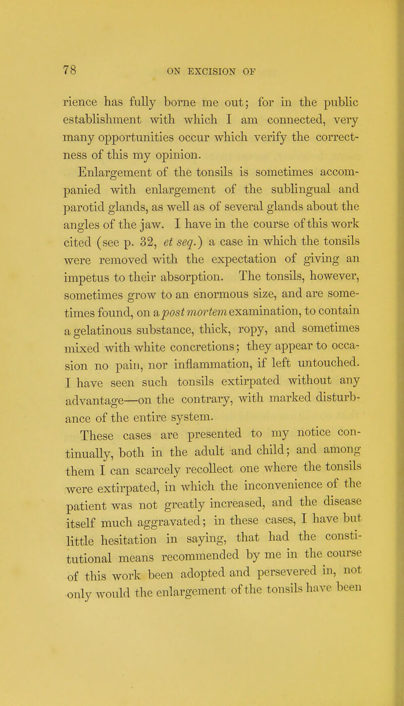 rience has fully borne me out; for in the public establishment with which I am connected, very many opportunities occur which verify the correct- ness of this my opinion. Enlargement of the tonsils is sometimes accom- panied with enlargement of the sublingual and parotid glands, as well as of several glands about the angles of the jaw. I have in the course of this work cited (see p. 32, et seq.) a case in which the tonsils were removed with the expectation of giving an impetus to their absorption. The tonsils, however, sometimes grow to an enormous size, and are some- times found, on & post mortem examination, to contain a gelatinous substance, thick, ropy, and sometimes mixed with white concretions; they appear to occa- sion no pain, nor inflammation, if left untouched. I have seen such tonsils extirpated without any advantage—on the contrary, with marked disturb- ance of the entire system. These cases are presented to my notice con- tinually, both in the adult and child; and among them I can scarcely recollect one where the tonsils were extirpated, in which the inconvenience of the patient was not greatly increased, and the disease itself much aggravated; in these cases, I have but little hesitation in saying, that had the consti- tutional means recommended by me in the course of this work been adopted and persevered in, not only would the enlargement of the tonsils have been