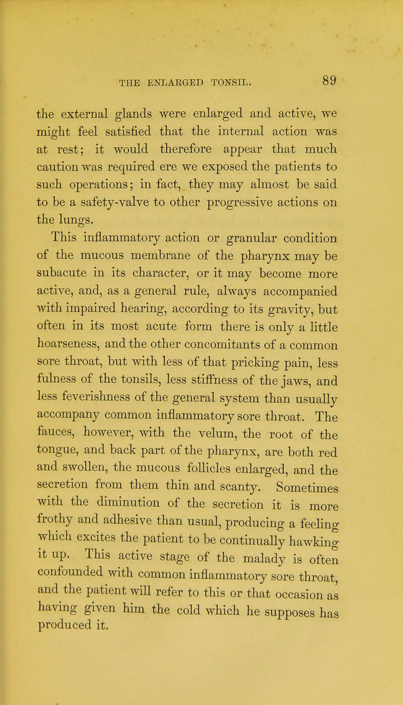 the external glands were enlarged and active, we might feel satisfied that the internal action was at rest; it would therefore appear that much caution was required ere we exposed the patients to such operations; in fact, they may almost be said to be a safety-valve to other progressive actions on the lungs. This inflammatory action or granular condition of the mucous membrane of the pharynx may be subacute in its character, or it may become more active, and, as a general rule, always accompanied with impaired hearing, according to its gravity, but often in its most acute form there is only a little hoarseness, and the other concomitants of a common sore throat, but with less of that pricking pain, less fulness of the tonsils, less stiffness of the jaws, and less feverishness of the general system than usually accompany common inflammatory sore throat. The fauces, however, with the velum, the root of the tongue, and back part of the pharynx, are both red and swollen, the mucous follicles enlarged, and the secretion from them thin and scanty. Sometimes with the diminution of the secretion it is more frothy and adhesive than usual, producing a feeling which excites the patient to be continually hawking it up. This active stage of the malady is often confounded with common inflammatory sore throat, and the patient will refer to this or that occasion as having given him the cold which he supposes has produced it.