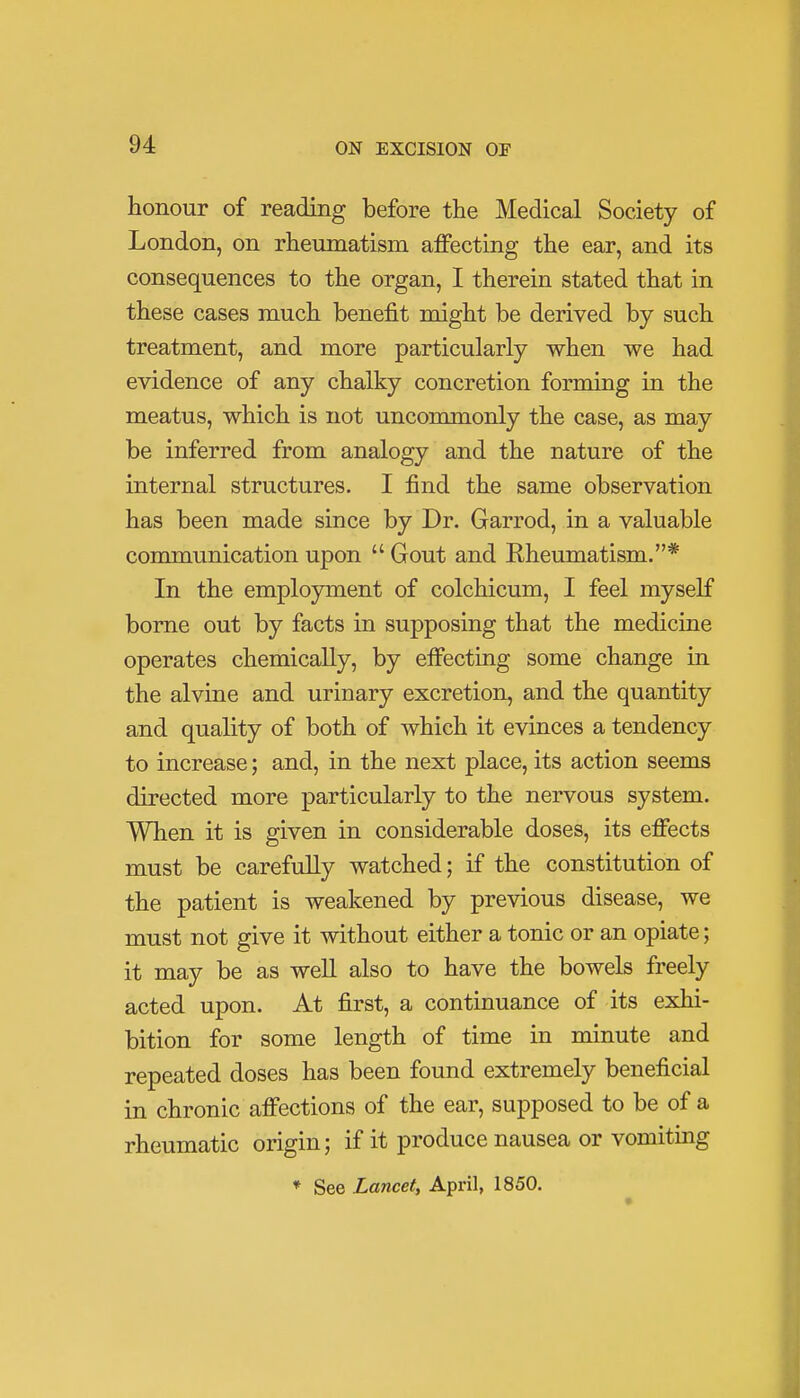 honour of reading before the Medical Society of London, on rheumatism affecting the ear, and its consequences to the organ, I therein stated that in these cases much benefit might be derived by such treatment, and more particularly when we had evidence of any chalky concretion forming in the meatus, which is not uncommonly the case, as may be inferred from analogy and the nature of the internal structures. I find the same observation has been made since by Dr. Garrod, in a valuable communication upon  Gout and Rheumatism.* In the employment of colchicum, I feel myself borne out by facts in supposing that the medicine operates chemically, by effecting some change in the alvine and urinary excretion, and the quantity and quality of both of which it evinces a tendency to increase; and, in the next place, its action seems directed more particularly to the nervous system. When it is given in considerable doses, its effects must be carefully watched; if the constitution of the patient is weakened by previous disease, we must not give it without either a tonic or an opiate; it may be as well also to have the bowels freely acted upon. At first, a continuance of its exhi- bition for some length of time in minute and repeated doses has been found extremely beneficial in chronic affections of the ear, supposed to be of a rheumatic origin; if it produce nausea or vomiting * See Lancet, April, 1850.