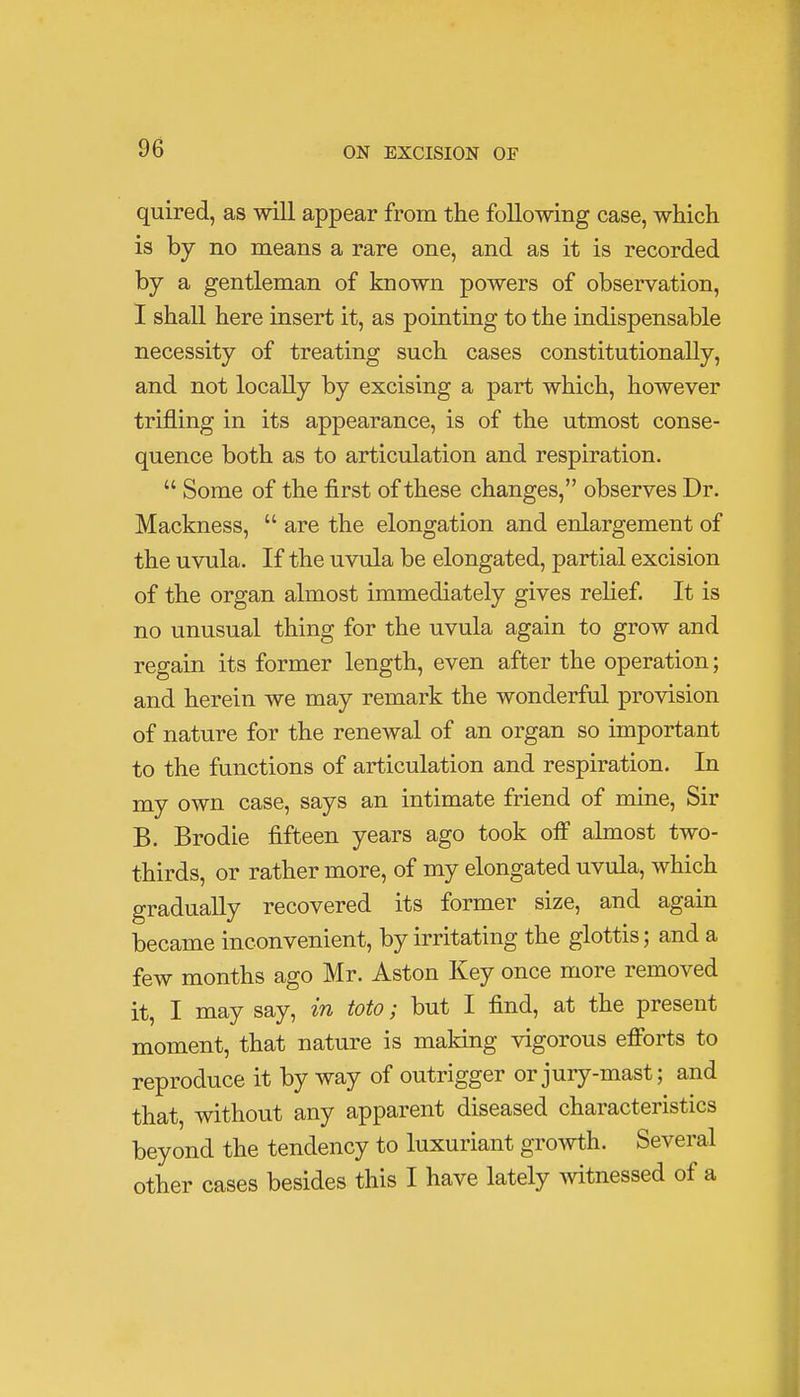 quired, as will appear from the following case, which is by no means a rare one, and as it is recorded by a gentleman of known powers of observation, I shall here insert it, as pointing to the indispensable necessity of treating such cases constitutionally, and not locally by excising a part which, however trifling in its appearance, is of the utmost conse- quence both as to articulation and respiration.  Some of the first of these changes, observes Dr. Mackness,  are the elongation and enlargement of the uvula. If the uvula be elongated, partial excision of the organ almost immediately gives relief. It is no unusual thing for the uvula again to grow and regain its former length, even after the operation; and herein we may remark the wonderful provision of nature for the renewal of an organ so important to the functions of articulation and respiration. In my own case, says an intimate friend of mine, Sir B. Brodie fifteen years ago took off almost two- thirds, or rather more, of my elongated uvula, which gradually recovered its former size, and again became inconvenient, by irritating the glottis; and a few months ago Mr. Aston Key once more removed it, I may say, in toto; but I find, at the present moment, that nature is making vigorous efforts to reproduce it by way of outrigger or jury-mast; and that, without any apparent diseased characteristics beyond the tendency to luxuriant growth. Several other cases besides this I have lately witnessed of a