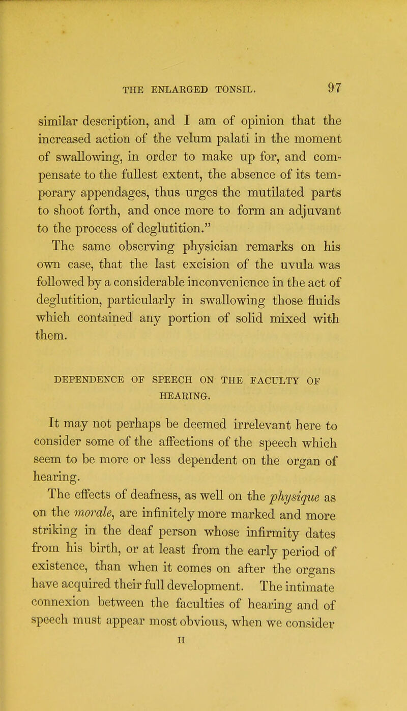 similar description, and I am of opinion that the increased action of the velum palati in the moment of swallowing, in order to make up for, and com- pensate to the fullest extent, the absence of its tem- porary appendages, thus urges the mutilated parts to shoot forth, and once more to form an adjuvant to the process of deglutition. The same observing physician remarks on his own case, that the last excision of the uvula was followed by a considerable inconvenience in the act of deglutition, particularly in swallowing those fluids which contained any portion of solid mixed with them. DEPENDENCE OF SPEECH ON THE FACULTY OF HEARING. It may not perhaps be deemed irrelevant here to consider some of the affections of the speech which seem to be more or less dependent on the organ of hearing. The effects of deafness, as well on the physique as on the morale, are infinitely more marked and more striking in the deaf person whose infirmity dates from his birth, or at least from the early period of existence, than when it comes on after the organs have acquired their full development. The intimate connexion between the faculties of hearing and of speech must appear most obvious, when we consider H