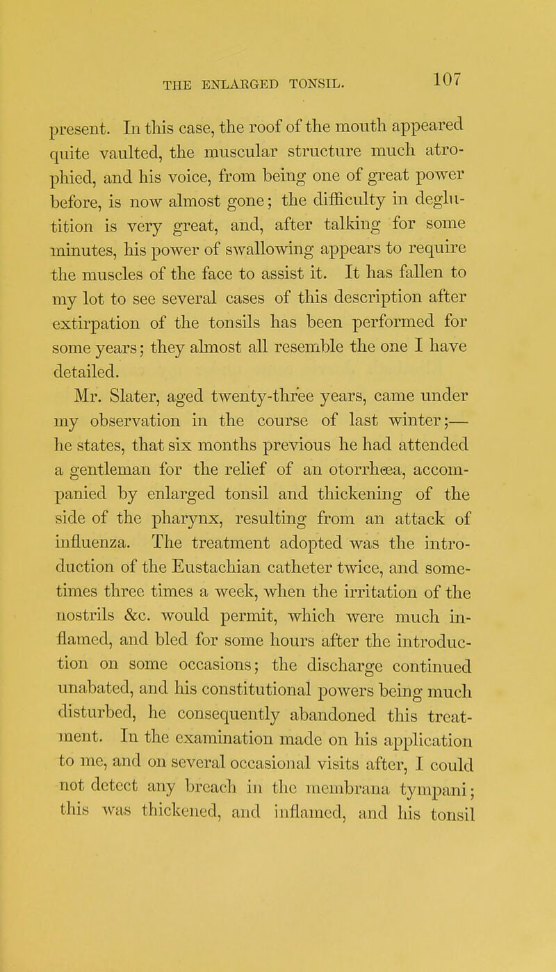 present. In this case, the roof of the mouth appeared quite vaulted, the muscular structure much atro- phied, and his voice, from being one of great power before, is now almost gone; the difficulty in deglu- tition is very great, and, after talking for some minutes, his power of swallowing appears to require the muscles of the face to assist it. It has fallen to my lot to see several cases of this description after extirpation of the tonsils has been performed for some years; they almost all resemble the one I have detailed. Mr. Slater, aged twenty-three years, came under my observation in the course of last winter;— he states, that six months previous he had attended a gentleman for the relief of an otorrheea, accom- panied by enlarged tonsil and thickening of the side of the pharynx, resulting from an attack of influenza. The treatment adopted was the intro- duction of the Eustachian catheter twice, and some- times three times a week, when the irritation of the nostrils &c. would permit, which were much in- flamed, and bled for some hours after the introduc- tion on some occasions; the discharge continued unabated, and his constitutional powers being much disturbed, he consequently abandoned this treat- ment. In the examination made on his application to me, and on several occasional visits after, I could not detect any breach in the membrana tympani; this was thickened, and inflamed, and his tonsil