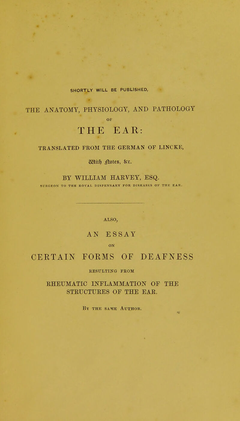 SHORTLY WILL BE PUBLISHED, THE ANATOMY, PHYSIOLOGY, AND PATHOLOGY OF THE EAR: TRANSLATED FROM THE GERMAN OF LINCKE, Mill) Motes, fcc. BY WILLIAM HARVEY, ESQ. SURGEON TO THE ROYAI. DISPENSARY FOR DISEASKS OV TITE EAR. ALSO, AN ESSAY ON CERTAIN FORMS OF DEAFNESS RESULTING FROM EHEUMATIC INFLAMMATION OF THE STRUCTURES OF THE EAR. By the same Author.