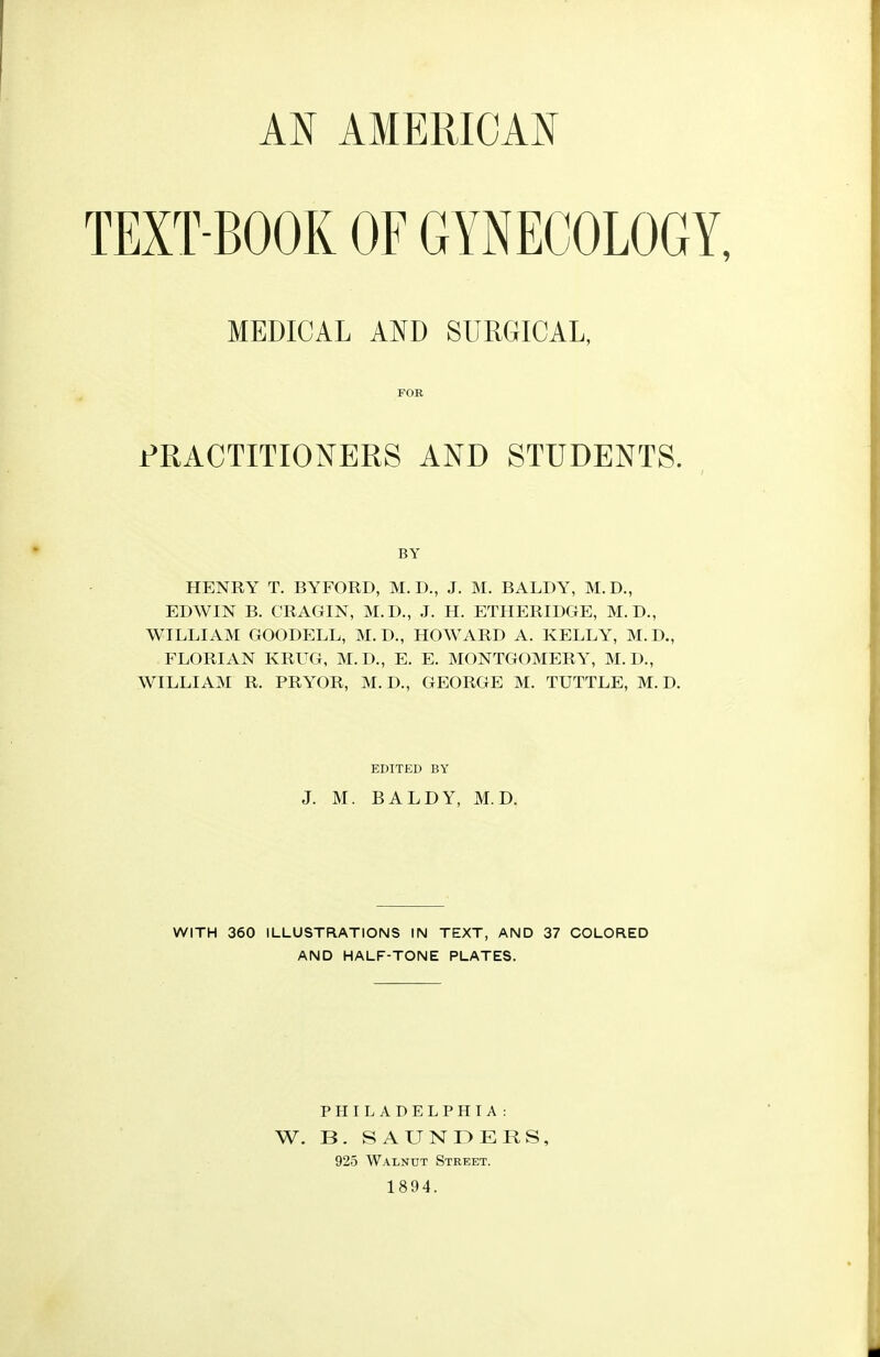 AN AMERICAN TEXT BOOK OF GYNECOLOGY MEDICAL AND SURGICAL, FOR PRACTITIONERS AND STUDENTS. BY HENRY T. BYFORD, M.D., J. M. BALDY, M.D., EDWIN B. CRAGIN, M.D., J. H. ETHERIDGE, M.D., WILLIAM GOODELL, M.D., HOWARD A. KELLY, M.D., FLORIAN KRUG, M.D., E. E. MONTGOMERY, M. D., WILLIAM R. PRYOR, M. D., GEORGE M. TUTTLE, M. D. EDITED BY J. M. BALDY, M.D. WITH 360 ILLUSTRATIONS IN TEXT, AND 37 COLORED AND HALF-TONE PLATES. PHILADELPHIA : W. B. SAUNDERS, 925 Walnut Street. 1894.