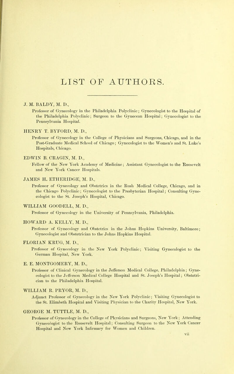 J. M. BALDY, M. D., Professor of Gynecology in the Philadelphia Polyclinic; Gynecologist to the Hospital of the Philadelphia Polyclinic; Surgeon to the Gynecean Hospital; Gynecologist to the Pennsylvania Hospital. HENRY T. BYFORD, M. D., Professor of Gynecology in the College of Physicians and Surgeons, Chicago, and in the Post-Graduate Medical School of Chicago; Gynecologist to the Women's and St. Luke's Hospitals, Chicago. EDWIN B. CRAGIN, M. D., Fellow of the New York Academy of Medicine; Assistant Gynecologist to the Roosevelt and New York Cancer Hospitals. JAMES H. ETHERIDGE, M. D., Professor of Gynecology and Obstetrics in the Rush Medical College, Chicago, and in the Chicago Polyclinic; Gynecologist to the Presbyterian Hospital; Consulting Gyne- cologist to the St. Joseph's Hospital, Chicago. WILLIAM GOODELL, M. D., Professor of Gynecology in the University of Pennsylvania, Philadelphia. HOWARD A. KELLY, M. D., Professor of Gynecology and Obstetrics in the Johns Hopkins University, Baltimore; Gynecologist and Obstetrician to the Johns Hopkins Hospital. FLORIAN KRUG, M. D., Professor of Gynecology in the New York Polyclinic; Visiting Gynecologist to the German Hospital, New York. E. E. MONTGOMERY, M. D., Professor of Clinical Gynecology in the Jefferson Medical College, Philadelphia; Gyne- cologist to the Jefferson Medical College Hospital and St. Joseph's Hospital; Obstetri- cian to the Philadelphia Hospital. WILLIAM R. PRYOR, M. D., Adjunct Professor of Gynecology in the New York Polyclinic; Visiting Gynecologist to the St. Elizabeth Hospital and Visiting Physician to the Charity Hospital, New York. GEORGE M. TUTTLE, M. D., Professor of Gynecology in the College of Physicians and Surgeons, New York; Attending Gynecologist to the Roosevelt Hospital; Consulting Surgeon to the New York Cancer Hospital and New York Infirmary for Women and Children.