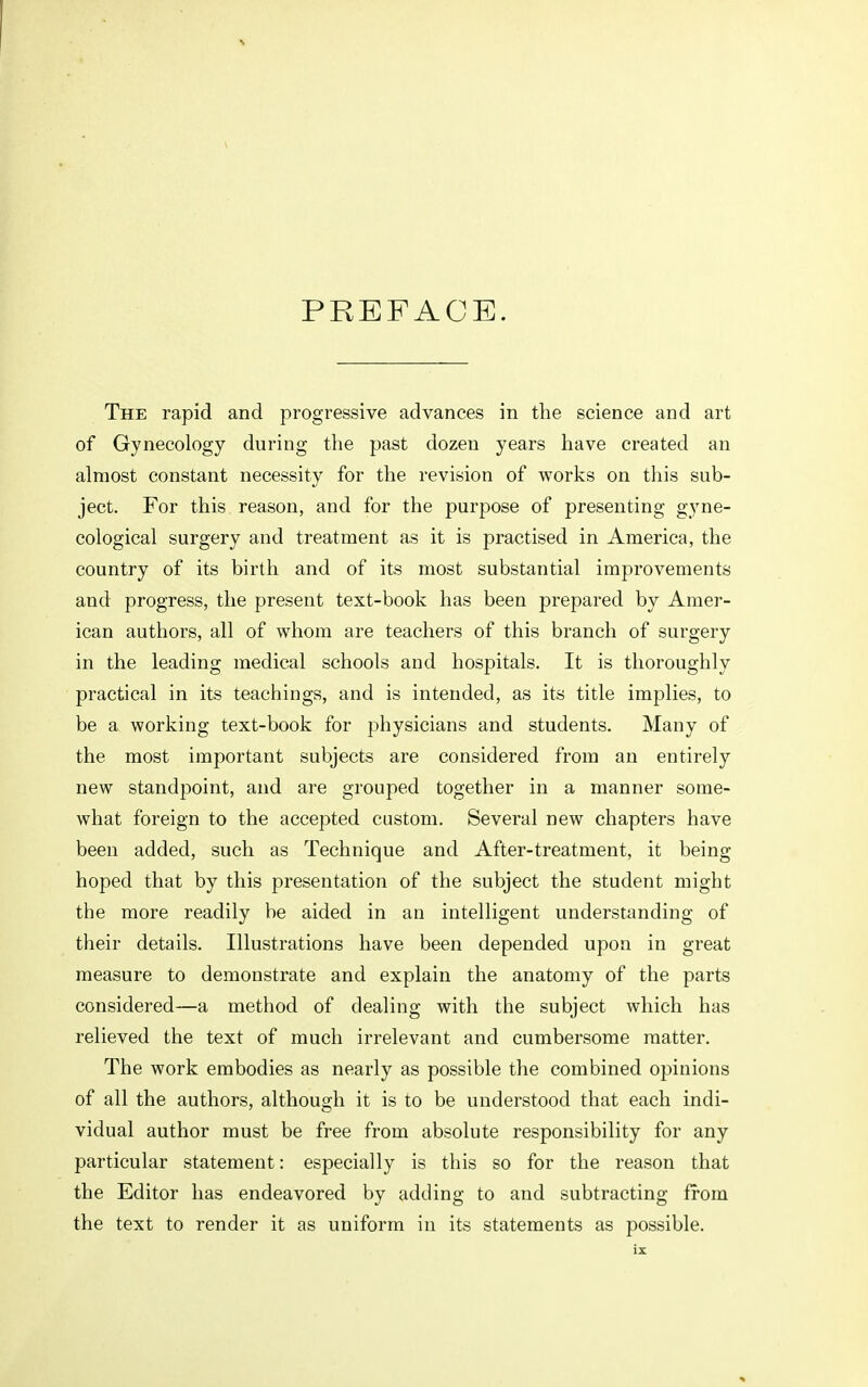 PREFACE. The rapid and progressive advances in the science and art of Gynecology during the past dozen years have created an almost constant necessity for the revision of works on this sub- ject. For this reason, and for the purpose of presenting gyne- cological surgery and treatment as it is practised in America, the country of its birth and of its most substantial improvements and progress, the present text-book has been prepared by Amer- ican authors, all of whom are teachers of this branch of surgery in the leading medical schools and hospitals. It is thoroughly practical in its teachings, and is intended, as its title implies, to be a working text-book for physicians and students. Many of the most important subjects are considered from an entirely new standpoint, and are grouped together in a manner some- what foreign to the accepted custom. Several new chapters have been added, such as Technique and After-treatment, it being hoped that by this presentation of the subject the student might the more readily be aided in an intelligent understanding of their details. Illustrations have been depended upon in great measure to demonstrate and explain the anatomy of the parts considered—a method of dealing with the subject which has relieved the text of much irrelevant and cumbersome matter. The work embodies as nearly as possible the combined opinions of all the authors, although it is to be understood that each indi- vidual author must be free from absolute responsibility for any particular statement: especially is this so for the reason that the Editor has endeavored by adding to and subtracting from the text to render it as uniform in its statements as possible.