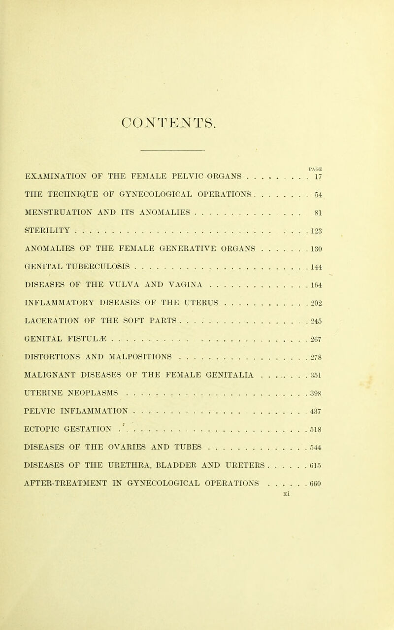 CONTENTS. PAGE EXAMINATION OF THE FEMALE PELVIC ORGANS 17 THE TECHNIQUE OF GYNECOLOGICAL OPERATIONS 54 MENSTRUATION AND ITS ANOMALIES ... 81 STERILITY : 123 ANOMALIES OF THE FEMALE GENERATIVE ORGANS 130 GENITAL TUBERCULOSIS 144 DISEASES OF THE VULVA AND VAGINA 164 INFLAMMATORY DISEASES OF THE UTERUS 202 LACERATION OF THE SOFT PARTS 245 GENITAL FISTULA 267 DISTORTIONS AND MALPOSITIONS 278 MALIGNANT DISEASES OF THE FEMALE GENITALIA 351 UTERINE NEOPLASMS 398 PELVIC INFLAMMATION 437 ECTOPIC GESTATION .' 518 DISEASES OF THE OVARIES AND TUBES 544 DISEASES OF THE URETHRA, BLADDER AND URETERS 615 AFTER-TREATMENT IN GYNECOLOGICAL OPERATIONS 660
