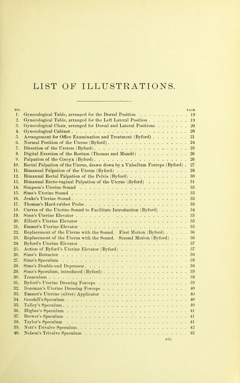 LIST OF ILLUSTRATIONS. FIG. PAGE 1. Gynecological Table, arranged for the Dorsal Position 19 2. Gynecological Table, arranged for the Left Lateral Position 19 3. Gynecological Chair, arranged for Dorsal and Lateral Positions 20 4. Gynecological Cabinet 20 5. Arrangement for Office Examination and Treatment (Byford) 21 6. Normal Position of the Uterus (Byford) 24 7. Direction of the Ureters (Byford) , . . . . 25 8. Digital Eversion of the Rectum (Thomas and Munde) 26 9. Palpation of the Coccyx (Byford) 26 10. Rectal Palpation of the Uterus, drawn down by a Vulsellum Forceps (Byford) . 27 11. Bimanual Palpation of the Uterus (Byford) 28 12. Bimanual Rectal Palpation of the Pelvis (Byford) 30 13. Bimanual Recto-vaginal Palpation of the Uterus (Byford) 31 14. Simpson's Uterine Sound 33 15. Sims's Uterine Sound 33 16. Jenks's Uterine Sound 33 17. Thomas's Hard-rubber Probe 33 18. Curves of the Uterine Sound to Facilitate Introduction (Byford) 34 19. Sims's Uterine Elevator 35 20. Elliott's Uterine Elevator 35 21. Emmet's Uterine Elevator 35 22. Replacement of the Uterus with the Sound. First Motion (Byford) 36 23. Replacement of the Uterus with the Sound. Second Motion (Byford) .... 36 24. Byford's Uterine Elevator 37 25. Action of Byford's Uterine Elevator (Byford) 37 26. Sims's Retractor 38 27. Sims's Speculum .38 28. Sims's Double-end Depressor 38 29. Sims's Speculum, introduced (Byford) 39 30. Tenaculum 39 31. Byford's Uterine Dressing Forceps 39 32. Bozeman's Uterine Dressing Forceps 40 33. Emmet's Uterine (silver) Applicator 40 34. Goodell's Speculum 40 35. Talley's Speculum 40 36. Higbee's Speculum 41 37. Brewer's Speculum ' 41 38. Taylor's Speculum 41 39. Nott's Trivalve Speculum 42 40. Nelson's Trivalve Speculum 43