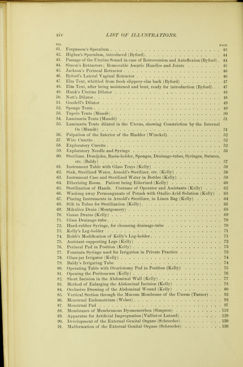 FIG- PAGE 41. Fergusson's Speculum 43 42. Higbee's Speculum, introduced (Byford) 44 43. Passage of the Uterine Sound in case of Eetroversion and Anteflexion (Byford). 44 44. Simon's Retractors; Removable Aseptic Handles and Joints 45 45. Jackson's Perineal Retractor 46 46. By ford's Lateral Vaginal Retractor 40 47. Elm Tent, whittled from fresh slippery-elm bark (Byford) 47 48. Elm Tent, after being moistened and bent, ready for introduction (Byford) . . 47 49. Hank's Uterine Dilator 48 50. Nott's Dilator 48 51. Goodell's Dilator 49 52. Sponge Tents 49 53. Tupelo Tents (Munde) 50 54. Laminaria Tents (Munde) 51 55. Laminaria Tents dilated in the Uterus, showing Constriction by the Internal Os (Mund6) • 51 50. Palpation of the Interior of the Bladder (Winckel) 52 57. Wire Curette 52 58. Exploratory Curette 52 59. Exploratory Needle and Syringe 53 60. Sterilizer, Demijohn, Basin-holder, Sponges, Drainage-tubes, Syringes, Sutures, etc. (Baldy) 57 61. Instrument Table with Glass Trays (Kelly) 58 62. Sink, Sterilized Water, Arnold's Sterilizer, etc. (Kelly) 58 63. Instrument Case and Sterilized Water in Bottles (Kelly) 59 64. Etherizing Room. Patient being Etherized (Kelly) 60 65. Sterilization of Hands. Costume of Operator and Assistants (Kelly) .... 62 66. Washing away Permanganate of Potash with Oxalic-Acid Solution (Kelly) . 63 67. Placing Instruments in Arnold's Sterilizer, in Linen Bag (Kelly) 04 68. Silk in Tubes for Sterilization (Kelly) 05 69. Mikulicz Drain (Montgomery) OS 70. Gauze Drains (Kelly) . . '. 69 71. Glass Drainage-tube 70 72. Hard-rubber Syringe, for cleansing drainage-tube 70 73. Kelly's Leg-holder 71 74. Robb's Modification of Kelly's Leg-holder 71 75. Assistant supporting Legs (Kelly) 72 76. Perineal Pad in Position (Kelly) 73 77. Fountain Syringe used for Irrigation in Private Practice 73 78. Glass-jar Irrigator (Kelly) 74 79. Baldy's Irrigating Tube 74 80. Operating Table with Ovariotomy Pad in Position (Kelly) 75 81. Opening the Peritoneum (Kelly) 76 82. Short Incision in the Abdominal Wall (Kelly) 77 83. Method of Enlarging the Abdominal Incision (Kelly) 78 84. Occlusive Dressing of the Abdominal Wound (Kelly) 80 85. Vertical Section through the Mucous Membrane of the Uterus (Turner) ... 92 80. Menstrual Endometrium (Weber) 92 87. Menstrual Pad 97 88. Membranes of Membranous Dysmenorrhea (Simpson) 113 89. Apparatus for Artificial Impregnation (Vullietet Lutaud) 129 90. Development of the External Genital Organs (Scbroeder) 130 91. Malformation of the External Genital Organs (Sehroeder) 130